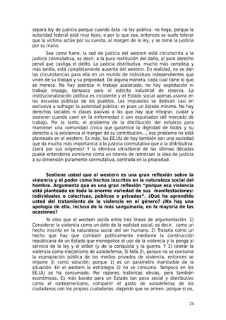 separa ley de justicia porque cuando ésta –la ley pública- no llega, porque la
autoridad federal está muy lejos, o por lo que sea, entonces se suele tolerar
que la víctima actúe por su cuenta, al margen de la ley, y se tome la justicia
por su mano.
        Sea como fuere, la sed de justicia del western está circunscrita a la
justicia conmutativa, es decir, a la pura restitución del daño, al puro derecho
penal que castiga el delito. La justicia distributiva, mucho más compleja y
más tardía, está completamente ausente del western. En realidad, no se dan
las circunstancias para ella en un mundo de individuos independientes que
viven de su trabajo y su propiedad. De alguna manera, cada cual tiene lo que
se merece. No hay pobreza ni trabajo asalariado; no hay explotación ni
trabajo impago, tampoco paro ni ejército industrial de reserva. La
institucionalización política es incipiente y el Estado social apenas asoma en
las escuelas públicas de los pueblos. Los impuestos se dedican casi en
exclusiva a sufragar la autoridad pública: es pues un Estado mínimo. No hay
derechos sociales ni clases pasivas a las que hay que integrar, cuidar y
sostener cuando caen en la enfermedad o son expulsados del mercado de
trabajo. Por lo tanto, el problema de la distribución del esfuerzo para
mantener una comunidad cívica que garantice la dignidad de todos y su
derecho a la existencia al margen de su contribución…, ese problema no está
planteado en el western. Es más, los EE.UU de hoy también son una sociedad
que da mucha más importancia a la justicia conmutativa que a la distributiva:
¿será por sus orígenes? Y la ofensiva ultraliberal de las últimas décadas
puede entenderse asimismo como un intento de retrotraer la idea de justicia
a su dimensión puramente conmutativa, centrada en la propiedad.


      Sostiene usted que el western es una gran reflexión sobre la
violencia y el poder como hechos inscritos en la naturaleza social del
hombre. Argumenta que es una gran reflexión “porque esa violencia
está planteada en toda la enorme variedad de sus manifestaciones:
individuales o colectivas, públicas o privadas”. ¿Qué ha aprendido
usted del tratamiento de la violencia en el género? ¿No hay una
apología de ella, incluso de la más sanguinaria, en la mayoría de las
ocasiones?
       Yo creo que el western oscila entre tres líneas de argumentación. 1)
Considerar la violencia como un dato de la realidad social, es decir, como un
hecho inscrito en la naturaleza social del ser humano. 2) Tratarla como un
hecho que hay que combatir políticamente mediante la construcción
republicana de un Estado que monopolice el uso de la violencia y lo ponga al
servicio de la ley y el orden (y de la conquista y la guerra. Y 3) tolerar la
violencia como mecanismo de autodefensa. Si falla 2), porque no se consuma
la expropiación pública de los medios privados de violencia, entonces se
impone 3) como solución; porque 1) es un parámetro inamovible de la
situación. En el western la estrategia 2) no se consuma. Tampoco en los
EE.UU se ha consumado. Por razones históricas obvias, pero también
económicas. Es más barato para un Estado tan poco social y distributivo
como el norteamericano, compartir el gasto de autodefensa de los
ciudadanos con los propios ciudadanos –dejando que se armen- porque si no,


                                                                            24
 