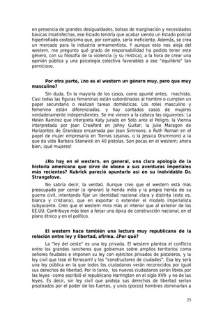 en presencia de grandes desigualdades, bolsas de marginación y necesidades
básicas insatisfechas, ese Estado tendría que acabar siendo un Estado policial
hipertrofiado costosísimo que, por corrupto, sería ineficiente. Además, se crea
un mercado para la industria armamentista. Y aunque esto nos aleja del
western, me pregunto qué grado de responsabilidad ha podido tener este
género, con su filosofía de la violencia (y su mística), a la hora de crear una
opinión pública y una psicología colectiva favorables a ese “equilibrio” tan
pernicioso.


     Por otra parte, ¿no es el western un género muy, pero que muy
masculino?
       Sin duda. En la mayoría de los casos, como apunté antes, machista.
Casi todas las figuras femeninas están subordinadas al hombre o cumplen un
papel secundario o realizan tareas domésticas. Los roles masculino y
femenino están diferenciados, y hay contados casos de mujeres
verdaderamente independientes. Se me vienen a la cabeza las siguientes: La
Helen Ramírez que interpreta Katy Jurado en Sólo ante el Peligro, la Vienna
interpretada por Joan Crawford en Johny Guitar; la Julie Maragon de
Horizontes de Grandeza encarnada por Jean Simmons; o Ruth Roman en el
papel de mujer empresaria en Tierras Lejanas, o la Jessica Drummond a la
que da vida Barbara Stanwick en 40 pistolas. Son pocas en el western; ahora
bien, ¡qué mujeres!


      ¿No hay en el western, en general, una clara apología de la
historia americana que sirve de abono a sus aventuras imperiales
más recientes? Kubrick pareció apuntarlo así en su inolvidable Dr.
Strangelove.
      No sabría decir, la verdad. Aunque creo que el western está más
preocupado por cerrar (o ignorar) la herida india y la propia herida de su
guerra civil, intentando fijar un identidad nacional clara y distinta (esto es,
blanca y cristiana), que en exportar o extender el modelo imperialista
subyacente. Creo que el western mira más al interior que al exterior de los
EE.UU. Contribuye más bien a forjar una épica de construcción nacional, en el
plano étnico y en el político.


      El western hace también una lectura muy republicana de la
relación entre ley y libertad, afirma. ¿Por qué?
       La “ley del oeste” es una ley privada. El western plantea el conflicto
entre los grandes rancheros que gobiernan sobre amplios territorios como
señores feudales e imponen su ley con ejércitos privados de pistoleros, y la
ley civil que trae el ferrocarril y los “constructores de ciudades”. Esa ley será
una ley pública en la que todos los ciudadanos verán reconocidos por igual
sus derechos de libertad. Por lo tanto, los nuevos ciudadanos serán libres por
las leyes –como escribió el republicano Harrington en el siglo XVII- y no de las
leyes. Es decir, sin ley civil que proteja sus derechos de libertad serían
pisoteados por el poder de los fuertes, y unos (pocos) hombres dominarían a


                                                                              25
 