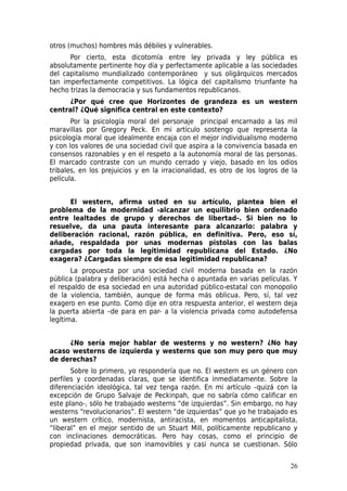 otros (muchos) hombres más débiles y vulnerables.
      Por cierto, esta dicotomía entre ley privada y ley pública es
absolutamente pertinente hoy día y perfectamente aplicable a las sociedades
del capitalismo mundializado contemporáneo y sus oligárquicos mercados
tan imperfectamente competitivos. La lógica del capitalismo triunfante ha
hecho trizas la democracia y sus fundamentos republicanos.
     ¿Por qué cree que Horizontes de grandeza es un western
central? ¿Qué significa central en este contexto?
       Por la psicología moral del personaje principal encarnado a las mil
maravillas por Gregory Peck. En mi artículo sostengo que representa la
psicología moral que idealmente encaja con el mejor individualismo moderno
y con los valores de una sociedad civil que aspira a la convivencia basada en
consensos razonables y en el respeto a la autonomía moral de las personas.
El marcado contraste con un mundo cerrado y viejo, basado en los odios
tribales, en los prejuicios y en la irracionalidad, es otro de los logros de la
película.


      El western, afirma usted en su artículo, plantea bien el
problema de la modernidad -alcanzar un equilibrio bien ordenado
entre lealtades de grupo y derechos de libertad-. Si bien no lo
resuelve, da una pauta interesante para alcanzarlo: palabra y
deliberación racional, razón pública, en definitiva. Pero, eso sí,
añade, respaldada por unas modernas pistolas con las balas
cargadas por toda la legitimidad republicana del Estado. ¿No
exagera? ¿Cargadas siempre de esa legitimidad republicana?
       La propuesta por una sociedad civil moderna basada en la razón
pública (palabra y deliberación) está hecha o apuntada en varias películas. Y
el respaldo de esa sociedad en una autoridad público-estatal con monopolio
de la violencia, también, aunque de forma más oblicua. Pero, sí, tal vez
exagero en ese punto. Como dije en otra respuesta anterior, el western deja
la puerta abierta –de para en par- a la violencia privada como autodefensa
legítima.


     ¿No sería mejor hablar de westerns y no western? ¿No hay
acaso westerns de izquierda y westerns que son muy pero que muy
de derechas?
       Sobre lo primero, yo respondería que no. El western es un género con
perfiles y coordenadas claras, que se identifica inmediatamente. Sobre la
diferenciación ideológica, tal vez tenga razón. En mi artículo –quizá con la
excepción de Grupo Salvaje de Peckinpah, que no sabría cómo calificar en
este plano-, sólo he trabajado westerns “de izquierdas”. Sin embargo, no hay
westerns “revolucionarios”. El western “de izquierdas” que yo he trabajado es
un western crítico, modernista, antiracista, en momentos anticapitalista,
“liberal” en el mejor sentido de un Stuart Mill, políticamente republicano y
con inclinaciones democráticas. Pero hay cosas, como el principio de
propiedad privada, que son inamovibles y casi nunca se cuestionan. Sólo


                                                                            26
 