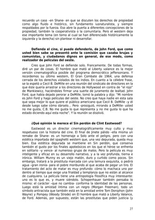 recuerdo un caso –en Shane- en que se discuten los derechos de propiedad
como algo fluido e histórico, sin fundamento iusnaturalista, y siempre
respaldados por la fuerza. Eso abre la puerta a diferentes concepciones de la
propiedad, también la cooperativista o la comunitaria. Pero el western deja
ese importante tema (en torno al cual se han diferenciado históricamente la
izquierda y la derecha) sin plantear ni desarrollar.


      Defienda el cine, si puede defenderlo, de John Ford, que como
usted bien sabe se presentó ante la comisión que cazaba brujas y
comunistas, y ciudadanos dignos en general, de ese modo, como
realizador de películas del oeste.
       Creo que John Ford se defiende solo. Francamente. De todas formas,
diré un par de cosas. El hombre que mató al Liberty valance es la mejor
versión cinematográfica posible del programa democrático jeffersoniano. Y
recordemos su último western, El Gran Combate de 1964, una defensa
cerrada de los derechos violados de los indios. En cuanto a la célebre frase,
se la espetó a Cecil B. DeMille en una reunión del sindicato de directores en la
que éste quería arrastrar a los directores de Hollywood en contra de “el rojo”
de Mankiewicz, haciéndoles firmar una suerte de juramento de lealtad. John
Ford, que había dejado perorar a DeMille, tomó la palabra y dijo: “Mi nombre
es John Ford y hago películas del oeste. No creo que haya nadie en esta sala
que sepa mejor lo que quiere el público americano que Cecil B. DeMille –y él
desde luego sabe cómo dárselo… Pero –prosiguió, mirando a DeMille- usted
no me gusta, C.B. No me gusta lo que representa y no me gusta lo que ha
estado diciendo aquí esta noche”. Y la reunión se disolvió.


      ¿Qué opinión le merece el Sin perdón de Clint Eastwood?
       Eastwood es un director cinematográficamente muy culto y muy
respetuoso con la historia del cine. El final de Jinete pálido –ella misma un
remake de Shane- es un homenaje a Solo ante el peligro, pero con una
estética importada del spaghetti western que, una vez depurada, queda muy
bien. Esa estética depurada se mantiene en Sin perdón, que conserva
también el gusto por los finales apoteósicos en los que el héroe se enfrenta
en solitario –y vence- al numeroso grupo de malos. Pero la película es muy
inteligente y eficaz en su desarrollo narrativo, y a la vez profunda, tierna e
irónica. William Munny es un viejo matón, duro y curtido como pocos. Sin
embargo, tratará a la prostituta marcada con una ternura exquisita, o pedirá
agua –gran ironía- para el pobre moribundo al que acaba de pegar un tiro. El
tratamiento del acto de matar es muy profundo: cómo lo machaca uno por
dentro al tiempo que exige una frialdad y templanza que no están al alcance
de cualquiera. La película tiene una antropología filosófica muy interesante:
uno es lo que es, y muere siéndolo. Schopenhauer también pensaba lo
mismo: el carácter –que no cambia- conforma la identidad de las personas.
Luego está la amistad íntima con un negro (Morgan Freeman), todo un
símbolo antiracista que también está en la amistad entre Tom Doniphon (John
Wayne) y Pompey (Woody Strode) en El hombre que mató a Liberty Valance,
de Ford. Además, por supuesto, están las prostitutas que piden justicia (y


                                                                             27
 