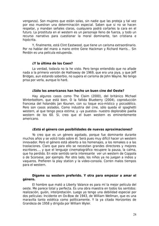 venganza). Son mujeres que están solas, sin nadie que las proteja y tal vez
por eso muestran una determinación especial. Saben que si no se hacen
respetar, y mandan señales claras, cualquiera podrá cortarles la cara en el
futuro. La prostituta en el western es un personaje lleno de fuerza, y todo un
recurso narrativo para cuestionar la moral dominante, tan cristiana e
hipócrita.
      Y, finalmente, está Clint Eastwood, que tiene un carisma extraordinario.
Por no hablar del mano a mano entre Gene Hackman y Richard Harris… Sin
Perdón es una película estupenda.


      ¿Y la última de los Coen?
       La verdad, todavía no la he visto. Pero tengo entendido que no añade
nada a la primera versión de Hathaway de 1969, que era una joya, y que Jeff
Bridges, aun estando soberbio, no supera el carisma de John Wayne. No tengo
prisa por verla, aunque lo haré.


      ¿Sólo los americanos han hecho un buen cine del Oeste?
      Hay algunos casos como The Claim (2000), del británico Michael
Winterbottom, que está bien. O la fallida Blueberry (2004), coproducción
francesa del holandés Jan Kounen, con su toque eco-místico y psicodélico.
Pero son casos aislados. Como industria del cine, sólo queda el spaghetti
western, al que tengo poca estima; y –ya puestos- nuestro deplorable paella
western de los 60. Sí, creo que el buen western es eminentemente
americano.


      ¿Está el género con posibilidades de nuevas aproximaciones?
       Yo creo que es un género agotado, porque fue dominante durante
muchos años y se volcó todo sobre él. Será pues muy difícil hacer un western
innovador. Pero el género está abierto a los homenajes, a los remakes o a las
traslaciones. Claro que para ello se necesitan grandes directores y mejores
escritores…, y que el lenguaje cinematográfico recupere la pausa, la calma,
que ha perdido. En este sentido sería interesante ver un western de Coppola
o de Scorsese, por ejemplo. Por otro lado, los niños ya no juegan a indios y
vaqueros. Prefieren la play station y la video-consola. Corren malos tiempos
para el western.


     Dígame su western preferido. Y otra para empezar a amar el
género.
       El hombre que mató a Liberty Valance es para mí la mejor película del
oeste. Me parece total y perfecta. Es una obra maestra en todos los sentidos:
realización, guión, interpretación. Luego yo tengo una debilidad especial por
dos películas: Incidente en Ox-Bow de 1943, de William Wellman, que es una
maravilla tanto estética como políticamente. Y la ya citada Horizontes de
Grandeza de 1958 y dirigida por William Wyler.


                                                                           28
 