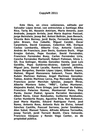 Copyleft 2011



     Este libro, en cinco volúmenes, editado por
Salvador López Arnal, con entrevistas a Santiago Alba
Rico, Tariq Alí, Nazanín Amiriam, Mario Amorós, Juan
Andrade, Joaquín Arriola, José María Azpíroz Pascual,
Jorge Beinstein, Josep Bel, Antoni Beltrán, Joan Benach,
Vicente Boix Bornay, Jordi Borja, Fernando Broncano,
John Brown, Eva Caballé, Miguel Candel, Óscar
Carpintero, David Casassas, Colectivo IOE, Enrique
Costas Lombardía, Alberto Cruz, Antonio Cuesta,
Andrés de Francisco, Joan Devis, Gustavo Duch, Iñigo
Errejón Galván, Pepe Escobar, David Fernández,
Francisco Fernández Buey, Carlos Fernández Liria,
Concha Fernández Martorell, Robert Fishman, Silvia L.
Gil, Eva Golinger, Nicolás González Varela, José Luis
Gordillo, Pepe Gutiérrez-Alvárez, Gabriel Jacovkis,
Miguel Jara, Daniel Lacalle, Ramiro Lizondo, Alfonso
López Borgoñoz, Damián López López, Gilberto Lopes,
Malimé, Miguel Manzanera Salavert, Txuss Martín,
Rubén Martínez Dalmau, Ángel Martínez González-
Tablas, Andrés Martínez Lorca, Pep Mercader Anglada,
Francisco Javier Merchán Iglesias, Joaquín Miras,
Alberto Montero Soler, “MRE”, Carles Muntaner,
Alejandro Nadal, Pere Ortega, José Manuel de Pablos,
Francisco Palacios Romeo, Montserrat Palou, Eloy
Pardo, Xavier Pedrol, Ignacio Perrotini Hernández,
Albert Recio, César Rendueles, Guillermo Rendueles,
Carlos Humberto Reyes, Agustina Rico, Ron Ridoneur,
José María Ripalda, Eduard Rodríguez Farré, José
Romo, Antonio Rosa, Antonio Ruiz de Elvira, Ismael
Sánchez Castillo, Pascual Serrano, Javier Smaldone,
Alan Sokal, Manuel Talens, Alfredo Alfonso Torrealba,
Josep Torrell, Jordi Torrent Bestit, Clara Valverde,
Francisco Vázquez y Renán Vega Cantor, es de
propiedad pública.



                                                       3
 