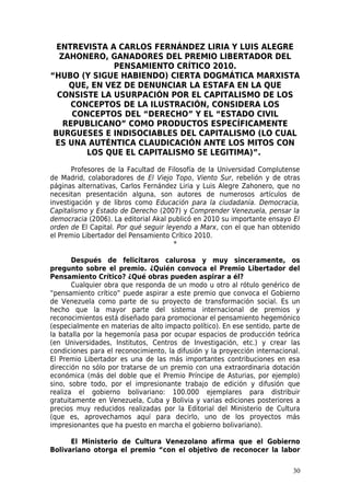 ENTREVISTA A CARLOS FERNÁNDEZ LIRIA Y LUIS ALEGRE
   ZAHONERO, GANADORES DEL PREMIO LIBERTADOR DEL
               PENSAMIENTO CRÍTICO 2010.
“HUBO (Y SIGUE HABIENDO) CIERTA DOGMÁTICA MARXISTA
     QUE, EN VEZ DE DENUNCIAR LA ESTAFA EN LA QUE
  CONSISTE LA USURPACIÓN POR EL CAPITALISMO DE LOS
      CONCEPTOS DE LA ILUSTRACIÓN, CONSIDERA LOS
      CONCEPTOS DEL “DERECHO” Y EL “ESTADO CIVIL
    REPUBLICANO” COMO PRODUCTOS ESPECÍFICAMENTE
 BURGUESES E INDISOCIABLES DEL CAPITALISMO (LO CUAL
 ES UNA AUTÉNTICA CLAUDICACIÓN ANTE LOS MITOS CON
         LOS QUE EL CAPITALISMO SE LEGITIMA)”.

       Profesores de la Facultad de Filosofía de la Universidad Complutense
de Madrid, colaboradores de El Viejo Topo, Viento Sur, rebelión y de otras
páginas alternativas, Carlos Fernández Liria y Luis Alegre Zahonero, que no
necesitan presentación alguna, son autores de numerosos artículos de
investigación y de libros como Educación para la ciudadanía. Democracia,
Capitalismo y Estado de Derecho (2007) y Comprender Venezuela, pensar la
democracia (2006). La editorial Akal publicó en 2010 su importante ensayo El
orden de El Capital. Por qué seguir leyendo a Marx, con el que han obtenido
el Premio Libertador del Pensamiento Crítico 2010.
                                      *

       Después de felicitaros calurosa y muy sinceramente, os
pregunto sobre el premio. ¿Quién convoca el Premio Libertador del
Pensamiento Crítico? ¿Qué obras pueden aspirar a él?
       Cualquier obra que responda de un modo u otro al rótulo genérico de
“pensamiento crítico” puede aspirar a este premio que convoca el Gobierno
de Venezuela como parte de su proyecto de transformación social. Es un
hecho que la mayor parte del sistema internacional de premios y
reconocimientos está diseñado para promocionar el pensamiento hegemónico
(especialmente en materias de alto impacto político). En ese sentido, parte de
la batalla por la hegemonía pasa por ocupar espacios de producción teórica
(en Universidades, Institutos, Centros de Investigación, etc.) y crear las
condiciones para el reconocimiento, la difusión y la proyección internacional.
El Premio Libertador es una de las más importantes contribuciones en esa
dirección no sólo por tratarse de un premio con una extraordinaria dotación
económica (más del doble que el Premio Príncipe de Asturias, por ejemplo)
sino, sobre todo, por el impresionante trabajo de edición y difusión que
realiza el gobierno bolivariano: 100.000 ejemplares para distribuir
gratuitamente en Venezuela, Cuba y Bolivia y varias ediciones posteriores a
precios muy reducidos realizadas por la Editorial del Ministerio de Cultura
(que es, aprovechamos aquí para decirlo, uno de los proyectos más
impresionantes que ha puesto en marcha el gobierno bolivariano).

      El Ministerio de Cultura Venezolano afirma que el Gobierno
Bolivariano otorga el premio “con el objetivo de reconocer la labor

                                                                           30
 