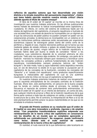 reflexiva de aquellos autores que han desarrollado una visión
distinta a la mirada monolítica del pensamiento imperialista”. ¿Sobre
qué tema habéis ejercido vosotros vuestra mirada crítica? ¿Hacia
adónde apunta el título de vuestro ensayo?
       El libro de El orden de 'El capital' se inscribe en la misma línea de
investigación que nuestros trabajos anteriores. En las últimas publicaciones
hemos tratado de demostrar la radical incompatibilidad entre capitalismo y
ciudadanía. En efecto, en contra del sistema de evidencias tejido por los
relatos de legitimación del capitalismo, el proyecto republicano e ilustrado de
una sociedad libre y en estado de derecho es incompatible con un régimen en
el que las estructuras de poder público no pueden competir en poder con las
corporaciones privadas; la democracia es incompatible con un sistema en el
que las instituciones políticas soberanas están secuestradas por organismos
económicos capaces de estrangular países (tanto del centro como de la
periferia) y, llegado el caso, imponer decisiones políticas por la fuerza (ya sea
mediante golpes de estado militares o golpes de estado financieros bajo la
forma de planes de ajuste); ningún teórico de la tradición republicana e
ilustrada habría dado por buena la estafa de considerar “libres” a los
ciudadanos cuya subsistencia depende de la voluntad arbitraria de otro
particular. Todo esto nos parece algo evidente. Sin embargo, una parte de la
tradición marxista ha mostrado siempre gran resistencia a reivindicar como
propios los conceptos jurídicos y políticos fundamentales de esta tradición
republicana (considerándolos siempre productos teóricos del “orden
burgués”). De este modo, hubo (y sigue habiendo) cierta dogmática marxista
que, en vez de denunciar la estafa en la que consiste la usurpación por el
capitalismo de los conceptos de la Ilustración, considera los conceptos del
“Derecho” y el “estado civil republicano” como productos específicamente
burgueses e indisociables del capitalismo (lo cual es una auténtica
claudicación ante los mitos con los que el capitalismo se legitima).
       En nuestros trabajos anteriores tratamos de realizar una recuperación
para la izquierda anticapitalista de los conceptos centrales de la tradición
ilustrada. Ahora bien, este planteamiento, sin perjuicio de la buena acogida
que ha tenido en ciertos ámbitos desde el principio, ha recibido con
frecuencia el reproche de contener tesis profundamente antimarxistas. El
libro de El orden de 'El capital' es un intento de demostrar, en contra de esto,
que cualquier intento de arrancar a Marx de la tradición republicana de la que
forma parte conduce a todo tipo de callejones sin salida y vuelve ininteligible
la estructura de su obra. Por el contrario, la interpretación de Marx a la luz de
este planteamiento permite aclarar no pocos malentendidos en los que se vio
enredada la ortodoxia marxista.

      El jurado del Premio sostiene en su resolución que El orden de
El Capital es una obra innovadora y profunda, rigurosa y de amplias
miras. “Con propósitos transformadores explícitos emprende una
reinterpretación de la teoría crítica del capitalismo en consonancia
con los desafíos de un mundo que se complejiza agravando y
sofisticando sus contradicciones”. No exageran, puedo confirmarlo
como lector. ¿Dónde está el nudo esencial de vuestra
reinterpretación de la teoría crítica del capitalismo?
      En realidad, el nudo esencial de lo que defendemos cabe localizarlo en

                                                                              31
 
