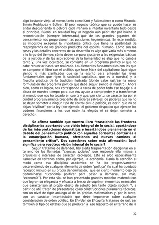 algo bastante viejo, al menos tanto como Kant y Robespierre o como Miranda,
Simón Rodríguez y Bolívar. El peor negocio teórico que se puede hacer es
andar descubriendo la pólvora cada mañana e intentar inventarlo todo desde
el principio. Bueno, en realidad hay un negocio aún peor: dar por buena la
reconstrucción (siempre interesada) que de los grandes gigantes del
pensamiento nos proporcionan las posiciones hegemónicas. En este sentido,
es imposible exagerar la importancia crítica que tiene la posibilidad de
reapropiarnos de los grandes productos del espíritu humano. Cómo son las
cosas y los detalles concretos de su desarrollo es algo que varía más o menos
a lo largo del tiempo; cómo deben ser para ajustarse a las exigencias básicas
de la justicia y de las aspiraciones de la humanidad es algo que no cambia
tanto y, una vez localizado, se convierte en un programa político al que no
cabe renunciar hasta ser realizado. Los elementos fundamentales con los que
se compone el libro son el análisis que hace Marx del capitalismo (que sigue
siendo lo más clarificador que se ha escrito para entender las leyes
fundamentales que rigen la sociedad capitalista, que es la nuestra) y la
filosofía práctica de la tradición ilustrada (donde cabe rastrear la mejor
formulación del programa político que debe seguir siendo el nuestro). Ahora
bien, como es lógico, nos corresponde la tarea de poner todo ese bagaje a la
altura de nuestro tiempo para que nos ayude a comprender y a transformar
el mundo que nos ha tocado en suerte y que, por cierto, se caracteriza por el
control progresivamente creciente de poderes salvajes, de poderes que ya no
se dejan someter a ningún tipo de control civil o político, es decir, que no se
dejan “civilizar” por la ley (por ejemplo, el gobierno despótico que ejercen los
poderes financieros a los que nadie ha elegido ni se dejan someter a
derecho).

       Se afirma también que vuestro libro “trasciende las fronteras
disciplinarias aportando una visión integral de lo social, apartándose
de las interpretaciones dogmáticas e insertándose plenamente en el
debate del pensamiento político con aquellas corrientes contrarias a
la emancipación humana, ofreciendo así nuevos caminos al
pensamiento crítico”. Dos cuestiones sobre esta afirmación: ¿qué
significa para vosotros visión integral de lo social?
       Según tratamos de defender, hay cierta fragmentación disciplinar en el
terreno de las llamadas “ciencias sociales” que responde ella misma a
prejuicios e intereses de carácter ideológico. Esto es algo especialmente
llamativo en terrenos como, por ejemplo, la economía. Llama la atención el
modo como esa disciplina académica se ha ido progresivamente
desprendiendo de cualquier elemento de orden “político” (lo cual ha quedado
recogido incluso en su propia denominación, que en cierto momento dejó de
denominarse “Economía política” para pasar a llamarse, sin más,
“economía”). Por esta vía, se han presentado grandes modelos matemáticos
que logran su elegancia y eficacia a fuerza de suprimir elementos esenciales
que caracterizan al propio objeto de estudio (en tanto objeto social). Y, a
partir de ahí, tratan de presentarse como construcciones puramente técnicas,
con un nivel de rigor análogo al de las propias matemáticas y, por lo tanto,
con un carácter incontestable que debe imponerse sobre cualquier
consideración de orden político. En El orden de El capital tratamos de rastrear
también el tipo de estafas que se producen a ese respecto en el terreno de la

                                                                             32
 