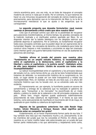 ciencia económica pero, una vez más, no se trata de impugnar el concepto
moderno de ciencia ni nada por el estilo. Por el contrario, lo que tratamos de
hacer es una minuciosa recuperación del concepto de ciencia moderna pero,
precisamente, para demostrar que es la intervención de Marx (y no la de la
microeconomía neoclásica) la que se ajusta a las exigencias que le
corresponden.

       La segunda pregunta que deseaba formularlos: ¿qué nuevos
caminos al pensamiento crítico creéis que abre vuestro libro?
       Creo que el principal camino que abre es la posibilidad de recuperar
para posiciones transformadoras, al mismo tiempo, los grandes conceptos de
la tradición ilustrada y el clarificador análisis aportado por Marx. Es un
disparate intentar dar la batalla ideológica con los despojos teóricos que
pretende dejarnos el capitalismo. Por el contrario, es fundamental recuperar
todos esos conceptos centrales que no pueden dejar de ser aspiraciones de la
humanidad. Regalar los conceptos de derecho y de ciudadanía para tratar de
construir otros mejores o más novedosos u ocurrentes es algo tan insensato
como intentar ganar una guerra fabricando tirachinas en vez de asaltando los
polvorines del enemigo.

       También afirma el jurado del premio que vuestra obra
“fundamenta en un amplio estudio histórico, la incompatibilidad
entre el capitalismo y la democracia, entre el capitalismo y la
libertad y entre el capitalismo y la justicia social”. Hablabais antes
de ello, pero dejadme insistir. ¿Estáis de acuerdo con todas estas
incompatibilidades?
       La radical incompatibilidad entre el capitalismo y los principios básicos
del estado civil es, como hemos dicho ya, una de las tesis fundamentales que
tratamos de defender. La reconstrucción histórica de su surgimiento es, sin
duda, un lugar donde se puede ver con total transparencia y nitidez esa
incompatibilidad. Pero, en realidad, se trata de una tesis que, a la altura del
momento histórico que nos ha tocado vivir, se va volviendo cada vez más
evidente.
       Es impresionante ver, por ejemplo, la humillante puesta en escena de
sometimiento y entrega de la soberanía que ha realizado el gobierno de
España: para “tranquilizar a los mercados” ha escenificado de un modo
abierto y público la cesión de la soberanía a las 40 principales empresas del
país.    Ahora bien, ningún régimen puede sostenerse indefinidamente
prescindiendo de toda cobertura de legitimidad. Y el hecho es que este
sistema, como está poniendo de manifiesto el movimiento del 15 de mayo, ha
quebrado en gran medida su cobertura de legitimidad.

      Algunos de los ganadores anteriores han sido Renán Vega
Cantor, István Mészáros y Enrique Dussel. ¿Qué significa para
vosotros estar en compañía tan grata?
      Evidentemente, es un honor impresionante formar parte de esa lista. Y
hay también otra lista que nos impresiona mucho y es, precisamente, la de
los miembros del jurado que nos ha concedido el Premio. En efecto, para
nosotros es un honor insólito haber sido seleccionados por un jurado del que
forman parte intelectuales a los que admiramos y respetamos tanto como,

                                                                             33
 