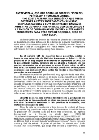 ENTREVISTA A JOSÉ LUIS GORDILLO SOBRE EL “PICO DEL
           PETRÓLEO” Y TEMÁTICAS AFINES.
     “NO EXISTE ALTERNATIVA ENERGÉTICA QUE PUEDA
    SOSTENER A ESTAS SOCIEDADES CONSUMISTAS,
  DESPILFARRADORAS Y CUYA ORIENTACIÓN BÁSICA ES
AUMENTAR DE FORMA INDEFINIDA EL USO DE RECURSOS Y
LA EMISIÓN DE CONTAMINACIÓN. EXISTEN ALTERNATIVAS
 ENERGÉTICAS PARA OTRO TIPO DE SOCIEDAD, PERO NO
                    PARA ÉSTA”.

       José Luis Gordillo es profesor de Filosofía del Derecho de la Universidad
de Barcelona, miembro del consejo de redacción de la revista mientras tanto,
autor, entre otras numerosas publicaciones, de Nostalgia de otro futuro. La
lucha por la paz en la posguerra fría (Trotta, Madrid, 2008) e inagotable
activista del movimiento pacifista desde hace décadas.
                                        *

       En el número 115 de mientras tanto presentas, anotas y
traduces una entrevista de Matthieu Auzanneau a Robert L. Hirsh
publicada en un blog alojado en Le Monde en septiembre de 2010. En
la presentación hablas, tomando pie de Stiglitz y Coderch, de los
precios alcanzados por el petróleo en estos últimos años. La cifra
más alta: 147 dólares el barril; la más baja, 30 dólares. ¿Cómo puede
explicarse esa oscilación? ¿Son tantos los miedos e incertidumbres
presentes en ese mercado?
       El mercado mundial del petróleo está muy agitado desde hace años.
Uno de los factores que lo agitan es, sin duda, la especulación; pero ésta se
produce más fácilmente en relación con bienes escasos que con bienes
abundantes. Dicho con otras palabras: el mercado del petróleo está muy
agitado porque los inversores prevén que en un futuro cercano crecerá la sed
de petróleo y, al mismo tiempo, descenderá su oferta por el agotamiento de
las reservas conocidas; en consecuencia, parece un buen negocio invertir
ahora en petróleo y venderlo después a un precio más elevado cuando sea
más escaso. La previsión de su escasez estimula la especulación.

       ¿Cuánto de cerca está el inicio del declive de la producción de
petróleo? ¿No se han apuntando en otras ocasiones predicciones que
han sido finalmente erróneas? Si me permites la expresión, ¿no
meteremos de nuevo la pata?
       Meter la pata es consustancial a todo intento de predecir el futuro,
pero también hay previsiones mejor y peor fundamentadas. La del declive de
la producción del petróleo cada día tiene más defensores. La Agencia
Internacional    de    la    Energía    ya   admite    (ver:       HYPERLINK
"http://www.crisisenergetica.org/article.php?story=20101109173255487"
http://www.crisisenergetica.org/article.php?story=20101109173255487) que
en 2006 se llegó al pico del llamado “petróleo convencional” (ligero, con poco
azufre y fácil de extraer). Explotar el petróleo “no convencional” (más
viscoso, más contaminante, que exige más energía y disolventes y está


                                                                             35
 