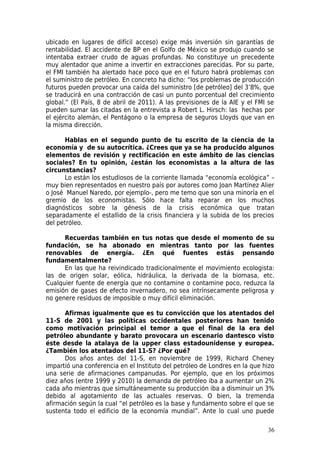 ubicado en lugares de difícil acceso) exige más inversión sin garantías de
rentabilidad. El accidente de BP en el Golfo de México se produjo cuando se
intentaba extraer crudo de aguas profundas. No constituye un precedente
muy alentador que anime a invertir en extracciones parecidas. Por su parte,
el FMI también ha alertado hace poco que en el futuro habrá problemas con
el suministro de petróleo. En concreto ha dicho: “los problemas de producción
futuros pueden provocar una caída del suministro [de petróleo] del 3’8%, que
se traducirá en una contracción de casi un punto porcentual del crecimiento
global.” (El País, 8 de abril de 2011). A las previsiones de la AIE y el FMI se
pueden sumar las citadas en la entrevista a Robert L. Hirsch: las hechas por
el ejército alemán, el Pentágono o la empresa de seguros Lloyds que van en
la misma dirección.

      Hablas en el segundo punto de tu escrito de la ciencia de la
economía y de su autocrítica. ¿Crees que ya se ha producido algunos
elementos de revisión y rectificación en este ámbito de las ciencias
sociales? En tu opinión, ¿están los economistas a la altura de las
circunstancias?
      Lo están los estudiosos de la corriente llamada “economía ecológica” –
muy bien representados en nuestro país por autores como Joan Martínez Alier
o José Manuel Naredo, por ejemplo-, pero me temo que son una minoría en el
gremio de los economistas. Sólo hace falta reparar en los muchos
diagnósticos sobre la génesis de la crisis económica que tratan
separadamente el estallido de la crisis financiera y la subida de los precios
del petróleo.

      Recuerdas también en tus notas que desde el momento de su
fundación, se ha abonado en mientras tanto por las fuentes
renovables de energía. ¿En qué fuentes estás pensando
fundamentalmente?
      En las que ha reivindicado tradicionalmente el movimiento ecologista:
las de origen solar, eólica, hidráulica, la derivada de la biomasa, etc.
Cualquier fuente de energía que no contamine o contamine poco, reduzca la
emisión de gases de efecto invernadero, no sea intrínsecamente peligrosa y
no genere residuos de imposible o muy difícil eliminación.

      Afirmas igualmente que es tu convicción que los atentados del
11-S de 2001 y las políticas occidentales posteriores han tenido
como motivación principal el temor a que el final de la era del
petróleo abundante y barato provocara un escenario dantesco visto
éste desde la atalaya de la upper class estadounidense y europea.
¿También los atentados del 11-S? ¿Por qué?
      Dos años antes del 11-S, en noviembre de 1999, Richard Cheney
impartió una conferencia en el Instituto del petróleo de Londres en la que hizo
una serie de afirmaciones campanudas. Por ejemplo, que en los próximos
diez años (entre 1999 y 2010) la demanda de petróleo iba a aumentar un 2%
cada año mientras que simultáneamente su producción iba a disminuir un 3%
debido al agotamiento de las actuales reservas. O bien, la tremenda
afirmación según la cual “el petróleo es la base y fundamento sobre el que se
sustenta todo el edificio de la economía mundial”. Ante lo cual uno puede

                                                                            36
 