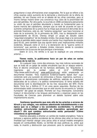 preguntarse si esas afirmaciones eran exageradas. Por lo que se refiere a las
cifras exactas sobre aumento de la demanda y disminución de la oferta de
petróleo, tal vez Cheney erró en el detalle de las cifras concretas, pero al
mismo tiempo mostró tener una conciencia muy clara de la proximidad del
pico del petróleo. Por otra parte, lo ocurrido en 2008 corroboraría plenamente
su visión de que el petróleo abundante y barato es fundamental para la
buena marcha del capitalismo, siempre que se esté de acuerdo en que el
aumento vertiginoso de su precio fue la chispa que provocó el derrumbe de la
pirámide financiera, esto es, del “sistema sanguíneo” que hace funcionar al
resto de la economía. En la primavera de 2001, tras su designación como
vicepresidente de EE.UU, Cheney dirigió un grupo de estudio sobre
“seguridad energética” de los Estados Unidos. Ese grupo llegó a la conclusión
de que el petróleo debía seguir siendo una fuente muy importante de energía
para EE.UU, pero también que esa opción tenía unas implicaciones militares
evidentes. Después viene el 11-S y la declaración de la “guerra contra el
terrorismo” que permite a Estados Unidos intervenir donde lo considere
conveniente con la excusa de que persigue a terroristas.
       Sobre el 11-S, me remito a lo que te expliqué en una entrevista
anterior…

       Tienes razón, la publicamos hace un par de años en varias
páginas de la red [1].
        En cualquier caso, como dije entonces, hay más indicios racionales de
que se trató de un golpe de estado encubierto que de un ataque externo.
Para el décimo aniversario de los famosos atentados, los “Arquitectos e
ingenieros     por     la    verdad     sobre    el    11-S”      (HYPERLINK
"http://www.ae911truth.org" www.ae911truth.org) están preparando un
documental titulado: “9/11 Explosive Evidence-Experts Speak Out” cuyo
contenido será una sucesión de entrevistas a físicos, ingenieros, químicos y
expertos en demoliciones controladas de edificios, además de a personas
destacadas de la cultura y la política norteamericana. El tema estrella del
documental será la desintegración de los tres rascacielos del WTC (Torre
Norte, Torre Sur y Edificio nº 7) en unos pocos segundos. Muchos de los
entrevistados están convencidos que en este asunto se encuentra la “pistola
humeante” del golpe de estado. Promete ser muy interesante. Convendría
traducir el documental a las lenguas peninsulares y organizar pases en las
Facultades de Ciencias para promover un debate racional sobre este
importantísimo asunto.

        Sostienes igualmente que más allá de los aciertos o errores de
Hirsch y sus colegas, nos estamos adentrando indudablemente a una
época que va a obligar a las sociedades occidentales “a afrontar
cambios estructurales mediante un traumático aprendizaje por
shock”? ¿En qué cambios estructurales estás pensando? ¿Cómo
vislumbras el aprendizaje?
       Estamos abocados a afrontar un cambio de modelo energético. Toda la
belicosa y agresiva política occidental de los últimos diez años no tiene más
finalidad que intentar alargar unos pocos años el actual modelo energético
basado en combustibles fósiles. Lo terrible de esas políticas es, antes que
nada, la muerte y destrucción que provocan; pero la sensación de horror

                                                                           37
 