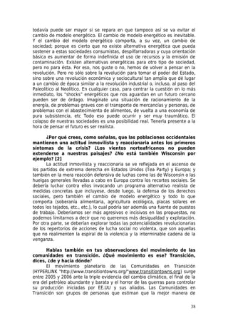 todavía puede ser mayor si se repara en que tampoco así se va evitar el
cambio de modelo energético. El cambio de modelo energético es inevitable.
Y el cambio del modelo energético comporta, a su vez, un cambio de
sociedad; porque es cierto que no existe alternativa energética que pueda
sostener a estas sociedades consumistas, despilfarradoras y cuya orientación
básica es aumentar de forma indefinida el uso de recursos y la emisión de
contaminación. Existen alternativas energéticas para otro tipo de sociedad,
pero no para ésta. Por eso, nos guste o no, hemos de volver a pensar en la
revolución. Pero no sólo sobre la revolución para tomar el poder del Estado,
sino sobre una revolución económica y sociocultural tan amplia que dé lugar
a un cambio de época similar a la revolución industrial o, incluso, al paso del
Paleolítico al Neolítico. En cualquier caso, para centrar la cuestión en lo más
inmediato, los “shocks” energéticos que nos aguardan en un futuro cercano
pueden ser de órdago. Imagínate una situación de racionamiento de la
energía, de problemas graves con el transporte de mercancías y personas, de
problemas con el abastecimiento de alimentos, de vuelta a una economía de
pura subsistencia, etc Todo eso puede ocurrir y ser muy traumático. El
colapso de nuestras sociedades es una posibilidad real. Tenerla presente a la
hora de pensar el futuro es ser realista.

       ¿Por qué crees, como señalas, que las poblaciones occidentales
mantienen una actitud inmovilista y reaccionaria antes los primeros
síntomas de la crisis? ¿Los vientos norteafricanos no pueden
extenderse a nuestros paisajes? ¿No está también Wisconsin por
ejemplo? [2]
       La actitud inmovilista y reaccionaria se ve reflejada en el ascenso de
los partidos de extrema derecha en Estados Unidos (Tea Party) y Europa; y
también en la mera reacción defensiva de luchas como las de Wisconsin o las
huelgas generales llevadas a cabo en Europa contra los recortes sociales. Se
debería luchar contra ellos invocando un programa alternativo realista de
medidas concretas que incluyese, desde luego, la defensa de los derechos
sociales, pero también el cambio de modelo energético y todo lo que
comporta (soberanía alimentaria, agricultura ecológica, placas solares en
todos los tejados, etc., etc.), lo cual podría ser además una fuente de puestos
de trabajo. Deberíamos ser más agresivos e incisivos en las propuestas, no
podemos limitarnos a decir que no queremos más desigualdad y explotación.
Por otra parte, se deberían explorar todas las potencialidades revolucionarias
de los repertorios de acciones de lucha social no violenta, que son aquellas
que no realimenten la espiral de la violencia y la interminable cadena de la
venganza.

      Hablas también en tus observaciones del movimiento de las
comunidades en transición. ¿Qué movimiento es ese? Transición,
dices, ¿de y hacia dónde?
      El movimiento planetario de las Comunidades en Transición
(HYPERLINK "http://www.transitiontowns.org/"www.transitiontowns.org) surge
entre 2005 y 2006 ante la triple evidencia del cambio climático, el final de la
era del petróleo abundante y barato y el horror de las guerras para controlar
su producción iniciadas por EE.UU y sus aliados. Las Comunidades en
Transición son grupos de personas que estiman que la mejor manera de

                                                                            38
 