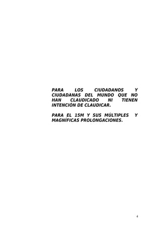 PARA     LOS    CIUDADANOS    Y
CIUDADANAS DEL MUNDO QUE NO
HAN    CLAUDICADO    NI  TIENEN
INTENCIÓN DE CLAUDICAR.

PARA EL 15M Y SUS MÚLTIPLES   Y
MAGNÍFICAS PROLONGACIONES.




                              4
 