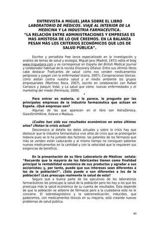 ENTREVISTA A MIGUEL JARA SOBRE EL LIBRO
  LABORATORIO DE MÉDICOS. VIAJE AL INTERIOR DE LA
       MEDICINA Y LA INDUSTRIA FARMACÉUTICA.
“LA RELACIÓN ENTRE ADMINISTRACIONES Y EMPRESAS ES
  MÁS AMISTOSA DE LO QUE CREEMOS. EN LA BALANZA
  PESAN MÁS LOS CRITERIOS ECONÓMICOS QUE LOS DE
                  SALUD PÚBLICA”.

       Escritor y periodista free lance especializado en la investigación y
análisis de temas de salud y ecología, Miguel Jara (Madrid, 1971) edita el blog
www.migueljara.com y es corresponsal en España del British Medical Journal
y colaborador habitual de la revista Discovery DSalud. Entre sus últimos libros
cabe destacar Traficantes de salud: cómo nos venden medicamentos
peligrosos y juegan con la enfermedad (Icaria, 2007), Conspiraciones tóxicas:
cómo atetan contra nuestra salud y el medio ambiente los grupos
empresariales (Martinez Roca, 2007), escrito en colaboración con Rafael
Carrasco y Joaquín Vidal, y La salud que viene: nuevas enfermedades y el
marketing del miedo (Península, 2009).
                                          *
       Para entrar en materia, si le parece, le pregunto por las
principales empresas de la industria farmacéutica que actúan en
España. ¿Qué empresas son?
       Algunas de las que aparecen en el libro son AstraZeneca,
GlaxoSmithKline, Esteve o Madaus.

      ¿Cuáles han sido sus resultados económicos en estos últimos
años? ¿Notan la crisis actual?
      Desconozco al detalle los datos actuales y sobre la crisis hay que
destacar que la industria farmacéutica vive años de crisis que se prolongarán
todavía pues se le ha juntado dos factores: las patentes de los fármacos que
más se venden están caducando y al mismo tiempo no consiguen patentar
nuevos medicamentos en la cantidad y con la velocidad que lo requieren sus
exigencias de beneficio.

      En la presentación de su libro Laboratorio de Médicos señala:
“Recuerde que la mayoría de los fabricantes tienen como finalidad
principal la rentabilidad económica de sus productos y agradar a sus
accionistas; y, por tanto, puede que sus intereses sean diferentes a
los de la población?”. ¿Sólo puede o son diferentes a los de la
población? ¿Les preocupa realmente la salud de esta?
      Seguro que a buena parte de los ejecutivos de los laboratorios
farmacéuticos les preocupa la salud de la población pero los hay a los que les
preocupa más la salud económica de su cuenta de resultados. Ésta depende
de que la población se atiborre de fármacos pero a la ciudadanía esto no le
conviene. El sobrediagnóstico y la sobremedicación, inducidos, que
padecemos, con medicamentos tóxicos en su mayoría, está creando nuevos
problemas de salud pública.


                                                                            40
 