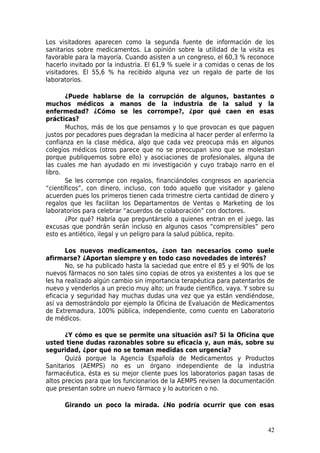Los visitadores aparecen como la segunda fuente de información de los
sanitarios sobre medicamentos. La opinión sobre la utilidad de la visita es
favorable para la mayoría. Cuando asisten a un congreso, el 60,3 % reconoce
hacerlo invitado por la industria. El 61,9 % suele ir a comidas o cenas de los
visitadores. El 55,6 % ha recibido alguna vez un regalo de parte de los
laboratorios.

       ¿Puede hablarse de la corrupción de algunos, bastantes o
muchos médicos a manos de la industria de la salud y la
enfermedad? ¿Cómo se les corrompe?, ¿por qué caen en esas
prácticas?
       Muchos, más de los que pensamos y lo que provocan es que paguen
justos por pecadores pues degradan la medicina al hacer perder al enfermo la
confianza en la clase médica, algo que cada vez preocupa más en algunos
colegios médicos (otros parece que no se preocupan sino que se molestan
porque publiquemos sobre ello) y asociaciones de profesionales, alguna de
las cuales me han ayudado en mi investigación y cuyo trabajo narro en el
libro.
       Se les corrompe con regalos, financiándoles congresos en apariencia
“científicos”, con dinero, incluso, con todo aquello que visitador y galeno
acuerden pues los primeros tienen cada trimestre cierta cantidad de dinero y
regalos que les facilitan los Departamentos de Ventas o Marketing de los
laboratorios para celebrar “acuerdos de colaboración” con doctores.
       ¿Por qué? Habría que preguntárselo a quienes entran en el juego, las
excusas que pondrán serán incluso en algunos casos “comprensibles” pero
esto es antiético, ilegal y un peligro para la salud pública, repito.

       Los nuevos medicamentos, ¿son tan necesarios como suele
afirmarse? ¿Aportan siempre y en todo caso novedades de interés?
       No, se ha publicado hasta la saciedad que entre el 85 y el 90% de los
nuevos fármacos no son tales sino copias de otros ya existentes a los que se
les ha realizado algún cambio sin importancia terapéutica para patentarlos de
nuevo y venderlos a un precio muy alto; un fraude científico, vaya. Y sobre su
eficacia y seguridad hay muchas dudas una vez que ya están vendiéndose,
así va demostrándolo por ejemplo la Oficina de Evaluación de Medicamentos
de Extremadura, 100% pública, independiente, como cuento en Laboratorio
de médicos.

       ¿Y cómo es que se permite una situación así? Si la Oficina que
usted tiene dudas razonables sobre su eficacia y, aun más, sobre su
seguridad, ¿por qué no se toman medidas con urgencia?
       Quizá porque la Agencia Española de Medicamentos y Productos
Sanitarios (AEMPS) no es un órgano independiente de la industria
farmacéutica, ésta es su mejor cliente pues los laboratorios pagan tasas de
altos precios para que los funcionarios de la AEMPS revisen la documentación
que presentan sobre un nuevo fármaco y lo autoricen o no.

      Girando un poco la mirada. ¿No podría ocurrir que con esas


                                                                           42
 