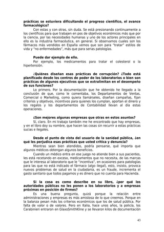 prácticas se estuviera dificultando el progreso científico, el avance
farmacológico?
       Con estas y con otras, sin duda. Se está presionando continuamente a
los científicos para que trabajen en pos de objetivos económicos más que por
la ciencia, por las necesidades humanas y uno de los actores principales en
ello es la industria farmacéutica, en general. Si observamos cuales son los
fármacos más vendidos en España vemos que son para “tratar” estilos de
vida y “no enfermedades”, más que para serias patologías.

       Puede dar ejemplo de ello.
       Por ejemplo, los medicamentos para tratar el colesterol o la
hipertensión.

        ¿Quiénes diseñan esas prácticas de corrupción? ¿Todo está
planificado desde los centros de poder de los laboratorios o bien son
prácticas de algunos ejecutivos que se extralimitan en el desempeño
de sus funciones?
        Lo primero. Por la documentación que he obtenido he llegado a la
conclusión de que, como le comentaba, los Departamentos de Ventas,
Comercial o Marketing, como quiera llamárseles, diseñan campañas, fijan
criterios y objetivos, incentivos para quienes los cumplan, aportan el dinero y
los regalos y los departamentos de Contabilidad llevan al día estas
operaciones.

       ¿Son mejores algunas empresas que otras en estos asuntos?
       Sí, claro. En mi trabajo también me he encontrado que hay empresas,
y en el libro doy su nombre, que hacen las cosas sin recurrir a estas prácticas
sucias e ilegales.

       Desde el punto de vista del usuario de la sanidad pública, ¿en
qué les perjudica esas prácticas que usted critica y denuncia?
       Mientras sean bien atendidos, podría pensarse, qué importa que
algunos médicos obtengan algunos beneficios.
       Cuando un médico entra en ese juego no atiende bien a sus pacientes,
les está recetando en exceso, medicamentos que no necesita, de las marcas
que le interesa al laboratorio que le “incentiva”, en ocasiones para patologías
para las que no está indicado el fármaco (algo ilegal), esto, insisto, provoca
nuevos problemas de salud en la ciudadanía, es un fraude, incrementa el
gasto sanitario que todos pagamos y es dinero que no cuenta para Hacienda.

       Si la cosa es como describe en su libro, ¿por qué los
autoridades públicas no les ponen a los laboratorios y a empresas
próximas en posición de firmes?
       Es una buena pregunta, quizá porque la relación entre
administraciones y empresas es más amistosa de lo que creemos. Porque en
la balanza pesan más los criterios económicos que los de salud pública. Por
falta de valor o de valores. Pero en Italia, hace unos años, la policía, los
Carabinieri entraron en GlaxoSmithKline y se llevaron kilos de documentación


                                                                            43
 