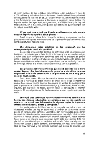 al tener indicios de que estaban cometiéndose estas prácticas y más de
4.000 médicos y visitadores fueron detenidos. Y no ha sido el único país en el
que la Justicia ha actuado. En EE.UU. y Reino Unido la Administración premia
a los funcionarios que ayudan a Hacienda a perseguir estos delitos. En
España existen las leyes que persiguen esto, el Código Penal y la Ley del
Medicamento, sin ir más lejos, pero parece que casi nadie quiere cumplir con
su trabajo y que falta valor.

      ¿Y por qué cree usted que España es diferente en este asunto
de gran importancia para la salud pública?
      Quizá porque la cultura de la corrupción está muy arraigada en nuestro
país pero hay una parte muy importante de la población que cree necesarios
cambios profundos hacia la ética.

       ¿Se denuncian estas prácticas en los juzgados?, ¿se ha
conseguido algún resultado positivo?
       Dos de los protagonistas del libro se enfrentan a los laboratorios que
los tienen contratados por la falta de ética de estos y que les querían obligar
a hacer todo esto. Interpusieron denuncias pero una no prosperó, se perdió
entre el papeleo, y la otra se tradujo en una ridícula investigación policial por
la que se castigó a un cabeza de turco para hacer que se hacía algo pero no
se investigó a fondo a la multinacional que continuó con esas prácticas.

        Las prácticas laborales internas que usted describe en el libro
causan terror. ¿Son tan inhumanos lo gestores y ejecutivos de esas
empresas? Hablar de persecución o de presiones es decir muy poca
cosa; es mucho peor.
        Son casos reales. Muchos laboratorios tienen montado un sistema
totalitario y represivo de orden interno. Si entras en el juego te incentivan
porque haces ganar mucho dinero a la empresa en ventas de medicamentos
pero si protestas te convierten en un enemigo y, como narro, en ocasiones,
algunos, por supuesto no todos, pueden llegar a perseguirte e intentar
anularte. Mi investigación me ha hecho recordar a otras relacionadas con la
mafia.

       ¿Por qué cree usted que han colaborado como de hecho lo han
hecho, con riesgos indudables, las personas que se han puesto en
contacto con usted para informarles de algunos nudos de todo esta
inmensa red de poder, dinero y corrupción?
       Los protagonistas del libro son en su mayoría, no todos, claro, ex
visitadores médicos (los hay en activo hoy) y también en su mayoría se han
puesto en contacto ellos conmigo. Los motivos son muy variados, desde tener
la sana intención de aportar su grano de arena para que algún día todo esto
acabe o al menos cambie, pasando por motivos ideológicos, hasta intentar
hacer daño a su empresa para conseguir quién sabe qué réditos. Esto me
planteó un reto ético al que no me había enfrentado. Sabía que algunos me
intentaban utilizar y decidí contarlo, directamente, sin nada que ocultar, el
libro es muy narrativo y me permito expresar qué pienso de algunos, qué


                                                                              44
 