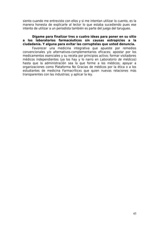 siento cuando me entrevisto con ellos y si me intentan utilizar lo cuento, es la
manera honesta de explicarle al lector lo que estaba sucediendo pues ese
intento de utilizar a un periodista también es parte del juego del tarugueo.

      Dígame para finalizar tres o cuatro ideas para poner en su sitio
a los laboratorios farmacéuticos sin causas estropicios a la
ciudadanía. Y alguna para evitar las corruptelas que usted denuncia.
      Favorecer una medicina integrativa que apueste por remedios
convencionales y/o alternativos-complementarios eficaces; apostar por los
medicamentos esenciales y su receta por principios activo; formar visitadores
médicos independientes (ya los hay y lo narro en Laboratorio de médicos)
hasta que la administración sea la que forme a los médicos; apoyar a
organizaciones como Plataforma No Gracias de médicos por la ética o a los
estudiantes de medicina Farmacríticxs que quien nuevas relaciones más
transparentes con las industrias; y aplicar la ley.




                                                                             45
 