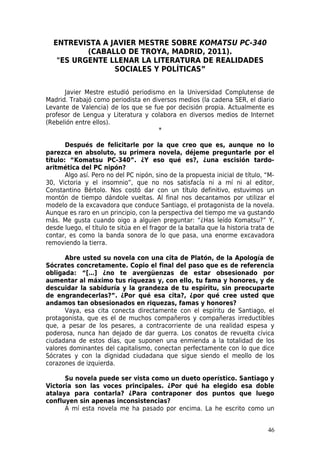 ENTREVISTA A JAVIER MESTRE SOBRE KOMATSU PC-340
          (CABALLO DE TROYA, MADRID, 2011).
   "ES URGENTE LLENAR LA LITERATURA DE REALIDADES
                SOCIALES Y POLÍTICAS”


      Javier Mestre estudió periodismo en la Universidad Complutense de
Madrid. Trabajó como periodista en diversos medios (la cadena SER, el diario
Levante de Valencia) de los que se fue por decisión propia. Actualmente es
profesor de Lengua y Literatura y colabora en diversos medios de Internet
(Rebelión entre ellos).
                                     *

       Después de felicitarle por la que creo que es, aunque no lo
parezca en absoluto, su primera novela, déjeme preguntarle por el
título: “Komatsu PC-340”. ¿Y eso qué es?, ¿una escisión tardo-
aritmética del PC nipón?
       Algo así. Pero no del PC nipón, sino de la propuesta inicial de título, “M-
30, Victoria y el insomnio”, que no nos satisfacía ni a mí ni al editor,
Constantino Bértolo. Nos costó dar con un título definitivo, estuvimos un
montón de tiempo dándole vueltas. Al final nos decantamos por utilizar el
modelo de la excavadora que conduce Santiago, el protagonista de la novela.
Aunque es raro en un principio, con la perspectiva del tiempo me va gustando
más. Me gusta cuando oigo a alguien preguntar: “¿Has leído Komatsu?” Y,
desde luego, el título te sitúa en el fragor de la batalla que la historia trata de
contar, es como la banda sonora de lo que pasa, una enorme excavadora
removiendo la tierra.

      Abre usted su novela con una cita de Platón, de la Apología de
Sócrates concretamente. Copio el final del paso que es de referencia
obligada: “[…] ¿no te avergüenzas de estar obsesionado por
aumentar al máximo tus riquezas y, con ello, tu fama y honores, y de
descuidar la sabiduría y la grandeza de tu espíritu, sin preocuparte
de engrandecerlas?”. ¿Por qué esa cita?, ¿por qué cree usted que
andamos tan obsesionados en riquezas, famas y honores?
      Vaya, esa cita conecta directamente con el espíritu de Santiago, el
protagonista, que es el de muchos compañeros y compañeras irreductibles
que, a pesar de los pesares, a contracorriente de una realidad espesa y
poderosa, nunca han dejado de dar guerra. Los conatos de revuelta cívica
ciudadana de estos días, que suponen una enmienda a la totalidad de los
valores dominantes del capitalismo, conectan perfectamente con lo que dice
Sócrates y con la dignidad ciudadana que sigue siendo el meollo de los
corazones de izquierda.

      Su novela puede ser vista como un dueto operístico. Santiago y
Victoria son las voces principales. ¿Por qué ha elegido esa doble
atalaya para contarla? ¿Para contraponer dos puntos que luego
confluyen sin apenas inconsistencias?
      A mí esta novela me ha pasado por encima. La he escrito como un


                                                                                46
 