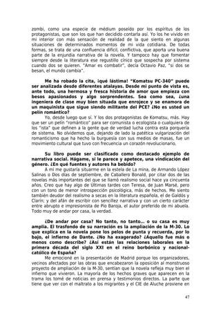 zombi, como una especie de médium poseído por los espíritus de los
protagonistas, que son los que han decidido contarla así. Yo los he vivido en
mi interior con más sensación de realidad de la que siento en algunas
situaciones de determinados momentos de mi vida cotidiana. De todas
formas, se trata de una confluencia difícil, conflictiva, que aporta una buena
parte de la enjundia narrativa de la novela. Y tampoco hay que fomentar
siempre desde la literatura ese regustillo cínico que sospecha por sistema
cuando dos se quieren. “Amar es combatir”, decía Octavio Paz, “si dos se
besan, el mundo cambia”.

       Me ha robado la cita, ¡qué lástima! “Komatsu PC-340” puede
ser analizada desde diferentes atalayas. Desde mi punto de vista es,
ante todo, una hermosa y fresca historia de amor que empieza con
besos apasionados y algo sorprendentes. Sea como sea, ¿una
ingeniera de clase muy bien situada que enrojece y se enamora de
un maquinista que sigue siendo militante del PCE? ¿No es usted un
pelín romántico?
       Yo, desde luego que sí. Y los dos protagonistas de Komatsu, más. Hay
que ser un pelín “romántico” para ser comunista o ecologista o cualquiera de
los “ista” que definen a la gente que de verdad lucha contra esta porquería
de sistema. No olvidemos que, dejando de lado la patética vulgarización del
romanticismo que ha hecho la burguesía con sus medios de masas, fue un
movimiento cultural que tuvo con frecuencia un corazón revolucionario.

       Su libro puede ser clasificado como destacado ejemplo de
narrativa social. Hágame, si le parece y apetece, una vindicación del
género. ¿En qué fuentes y autores ha bebido?
       A mí me gustaría situarme en la estela de La mina, de Armando López
Salinas o Dos días de septiembre, de Caballero Bonald, por citar dos de las
novelas más importantes del que se llamó realismo social hace ya cincuenta
años. Creo que hay algo de Últimas tardes con Teresa, de Juan Marsé, pero
con un tono de menor introspección psicológica, más de hechos. Me siento
también deudor del realismo a secas en la literatura española, el de Galdós y
Clarín; y del afán de escribir con sencillez narrativa y con un cierto carácter
entre abrupto e impresionista de Pío Baroja, el autor preferido de mi abuela.
Todo muy de andar por casa, la verdad.

       ¿De andar por casa? No tanto, no tanto… o su casa es muy
amplia. El trasfondo de su narración es la ampliación de la M-30. Lo
que explica en la novela pone los pelos de punta y recuerda, por lo
bajo, el infierno de Dante. ¿No ha exagerado? ¿Aquello fue más o
menos como describe? ¿Así están las relaciones laborales en la
primera década del siglo XXI en el reino borbónico y nacional-
católico de España?
       Me emocioné en la presentación de Madrid porque los organizadores,
vecinos afectados por las obras que encabezaron la oposición al monstruoso
proyecto de ampliación de la M-30, sentían que la novela refleja muy bien el
infierno que vivieron. La mayoría de los hechos graves que aparecen en la
trama los tomé de noticias en prensa y testimonios directos. La parte que
tiene que ver con el maltrato a los migrantes y el CIE de Aluche proviene en

                                                                            47
 