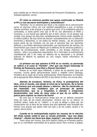 gran medida de un informe impresionante de Ferrocarril Clandestino... purita
realidad española, vamos.

      ¿Y    cómo es entonces posible ese apoyo continuado en Madrid
al PP y a sus secuaces municipales y autonómicos?
       “Komatsu” es un esfuerzo por llevar a los lugares de la comunicación
social un discurso crítico con una realidad esperpéntica y que, al tiempo,
intente contribuir a dar empuje a la gente que lucha. Si la ciudadanía está tan
confundida, si tanta gente cree que el PP es una alternativa al PSOE y
viceversa, o una fuerza que gobierna por el bien común, no es porque sea
verdad, sino porque los discursos verdaderamente críticos están vedados en
la esfera pública. No hay forma de discutir razonablemente con la televisión
mentirosa y derechista, ni con todos los demás medios... de ahí provienen
buena parte de los mimbres con los que el personal teje sus opiniones
políticas y sus fútiles decisiones electorales. Las asociaciones de vecinos, los
movimientos que crecen en Madrid por la defensa de los servicios públicos y
contra las privatizaciones, están sometidos a una terapia intensiva de
silencio... ellos y sus poderosos argumentos. Sin ir más lejos, la multitudinaria
manifestación del 5 de mayo en defensa de la educación y la sanidad
públicas en Madrid no apareció en casi ningún medio informativo no
alternativo.

       La primera vez que aparece el PCE en su novela, su personaje
se refiere a él como el “Partido”. ¿Por qué ese limpio homenaje al
Partido de Pasionaria, José Díaz y Manuel Sacristán?
       Porque en su base sigue habiendo, a pesar de los pesares (que son
muchos), mucha gente genuinamente buena y rebelde como Santiago,
heredera de lo mejor de la lucha antifranquista. Pedro Racionero, el militante
de la agrupación Marx Madera del PCE al que dedico el libro, era uno de ellos.

       Además de enrojecer, Victoria, no Vicky, la protagonista del
libro, mira el mundo, casi desde el inicio de la narración, de la forma
más humana que uno pueda desear y admirar. ¿No ha construido un
ser imposible, una ciudadana que se preocupa de gentes
desfavorecidas, que va a hospitales a atender a emigrantes
desahuciados, que salta de clase como el que da un saltito con
gracia para superar un charco de lluvia?
       No creo que la inconsecuencia tenga que ser un defecto necesario
entre los hijos de las clases dominantes. Victoria vive en su interior un
conflicto arduo, nada de un “saltito”, y lo que la obliga a optar por ser
consecuente con la letra de los valores que dice defender esta sociedad son
hechos muy graves que pasan ante sus ojos y de los cuales, quiera o no
quiera, ella es parte.

      Cuando en la contraportada explica las razones de la elección
del título señala usted lo que su novela pretende: “que nos dejen
respirar”. ¿Quién nos tiene que dejar respirar?, ¿no respira usted ya?
      Trece veces por minuto, que diría Gabriel Celaya en el famoso poema,
que es un manifiesto maravilloso de la poesía social. Pero vivimos a golpes,


                                                                              48
 