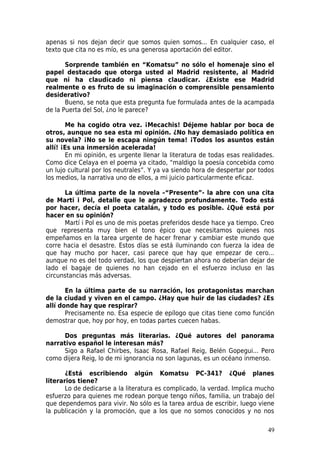 apenas si nos dejan decir que somos quien somos... En cualquier caso, el
texto que cita no es mío, es una generosa aportación del editor.

       Sorprende también en “Komatsu” no sólo el homenaje sino el
papel destacado que otorga usted al Madrid resistente, al Madrid
que ni ha claudicado ni piensa claudicar. ¿Existe ese Madrid
realmente o es fruto de su imaginación o comprensible pensamiento
desiderativo?
       Bueno, se nota que esta pregunta fue formulada antes de la acampada
de la Puerta del Sol, ¿no le parece?

       Me ha cogido otra vez. ¡Mecachis! Déjeme hablar por boca de
otros, aunque no sea esta mi opinión. ¿No hay demasiado política en
su novela? ¡No se le escapa ningún tema! ¡Todos los asuntos están
allí! ¡Es una inmersión acelerada!
       En mi opinión, es urgente llenar la literatura de todas esas realidades.
Como dice Celaya en el poema ya citado, “maldigo la poesía concebida como
un lujo cultural por los neutrales”. Y ya va siendo hora de despertar por todos
los medios, la narrativa uno de ellos, a mi juicio particularmente eficaz.

      La última parte de la novela –“Presente”- la abre con una cita
de Marti i Pol, detalle que le agradezco profundamente. Todo está
por hacer, decía el poeta catalán, y todo es posible. ¿Qué está por
hacer en su opinión?
      Martí i Pol es uno de mis poetas preferidos desde hace ya tiempo. Creo
que representa muy bien el tono épico que necesitamos quienes nos
empeñamos en la tarea urgente de hacer frenar y cambiar este mundo que
corre hacia el desastre. Estos días se está iluminando con fuerza la idea de
que hay mucho por hacer, casi parece que hay que empezar de cero...
aunque no es del todo verdad, los que despiertan ahora no deberían dejar de
lado el bagaje de quienes no han cejado en el esfuerzo incluso en las
circunstancias más adversas.

       En la última parte de su narración, los protagonistas marchan
de la ciudad y viven en el campo. ¿Hay que huir de las ciudades? ¿Es
allí donde hay que respirar?
       Precisamente no. Esa especie de epílogo que citas tiene como función
demostrar que, hoy por hoy, en todas partes cuecen habas.

      Dos preguntas más literarias. ¿Qué autores del panorama
narrativo español le interesan más?
      Sigo a Rafael Chirbes, Isaac Rosa, Rafael Reig, Belén Gopegui... Pero
como dijera Reig, lo de mi ignorancia no son lagunas, es un océano inmenso.

       ¿Está escribiendo algún Komatsu PC-341? ¿Qué planes
literarios tiene?
       Lo de dedicarse a la literatura es complicado, la verdad. Implica mucho
esfuerzo para quienes me rodean porque tengo niños, familia, un trabajo del
que dependemos para vivir. No sólo es la tarea ardua de escribir, luego viene
la publicación y la promoción, que a los que no somos conocidos y no nos

                                                                            49
 