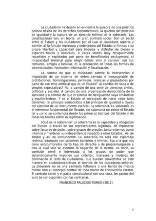La ciudadanía ha dejado en evidencia la quiebra de una práctica
política básica de los derechos fundamentales, la quiebra del principio
de igualdad y la ruptura de un ejercicio mínimo de la soberanía. Las
constituciones son, en teoría, un gran contrato social. Son un pacto
entre el Estado y los ciudadanos por el cual el ciudadano soporta y
admite: a) la función represora y ordenadora del Estado; b) límites a su
propia libertad y capacidad para hacerse y disfrutar de bienes y
espacios físicos y naturales, a veces límites muy desigualmente
repartidos y explotados por parte de beneficiarios excluyentes; c)
incapacidad material para elegir dónde vivir y convivir con tus
comunes, amigos o familias; d) la ordenación de todas las formas de
administración, formación, información y fiscalización.
       ¿A cambio de qué el ciudadano admite la intervención e
imposición de un sistema de orden cerrado e inexpugnable de
prohibiciones, homologaciones, permisos, licencias y propiedades por
parte de ese ente artificial que es un Estado? ¿A cambio de nada o de
simples expectativas? No, a cambio de una serie de derechos civiles,
políticos y sociales. A cambio de una organización democrática de la
sociedad y a cambio de que el estatus de desigualdad vaya limándose
y equilibrándose. Y es el Estado el encargado de hacer valer tales
derechos, tal principio democrático y tal principio de igualdad a través
del ejercicio de un instrumento esencial: la soberanía. La soberanía es
el elemento fundamental del Estado, sin soberanía no existe el Estado
tal y como se contempla desde los primeros teóricos del Estado y de
todas las teorías sobre su legitimación.
       ¿Qué es la soberanía? La soberanía es la capacidad y obligación
del Estado -a través de sus representantes legítimos- de imponerse
sobre factores de poder, sobre grupos de presión, tanto externos como
internos y mantener su independencia respecto a otros Estados. Así de
simple y así de contundente. La soberanía no será ese espantajo
retórico, adornado con solemnes banderas e himnos. Esa a la que nos
tiene acostumbrados cierto tipo de derecha o de progre-burguesía y
tras la cual sólo se esconde la negación de la misma, es decir, su
sumisión servil e interesada a los grupos de poder que
sistemáticamente imponen sus criterios, intereses y modelos de
dominación al resto de ciudadanos, que quedan convertidos de esta
manera en ciudadanos-siervos al servicio de los ciudadanos-señores.
La soberanía no es una camiseta futbolera o una banda de música
militar sino el concepto central de todo marco de convivencia estatal.
El contrato social y el pacto constitucional son una cosa, los pactos del
euro se corresponden con las contrarias.
                   FRANCISCO PALACIOS ROMEO (2011)




                                                                       5
 