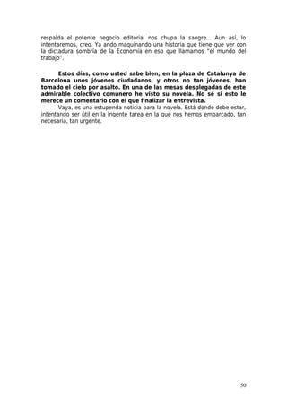 respalda el potente negocio editorial nos chupa la sangre... Aun así, lo
intentaremos, creo. Ya ando maquinando una historia que tiene que ver con
la dictadura sombría de la Economía en eso que llamamos “el mundo del
trabajo”.

       Estos días, como usted sabe bien, en la plaza de Catalunya de
Barcelona unos jóvenes ciudadanos, y otros no tan jóvenes, han
tomado el cielo por asalto. En una de las mesas desplegadas de este
admirable colectivo comunero he visto su novela. No sé si esto le
merece un comentario con el que finalizar la entrevista.
       Vaya, es una estupenda noticia para la novela. Está donde debe estar,
intentando ser útil en la ingente tarea en la que nos hemos embarcado, tan
necesaria, tan urgente.




                                                                         50
 