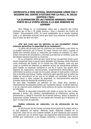 ENTREVISTA A PERE ORTEGA, INVESTIGADOR SOBRE PAZ Y
DESARME DEL CENTRE D’ESTUDIS PER LA PAU J. M. DELÀS
                  (JUSTÍCIA I PAU):
  "LA ELIMINACIÓN DE LAS FUERZAS ARMADAS FORMA
  PARTE DE LA UTOPÍA SOCIAL A LA QUE DEBEMOS DE
                      ASPIRAR"

       Pere Ortega es un investigador sobre paz y desarme del Centre
d’Estudis per la Pau J. M. Delàs (Justícia i Pau) y miembro del Centre de
Treball i Documentació (CTD). Es usual colaborador de la revista mientras
tanto y un admirable activista social que tiene muy presente el principio de
que la mejor de decir es hacer.
                                      *

        ¿Por qué crees que los ejércitos no son inevitables? ¿Cómo
entonces garantizar la seguridad de la ciudadanía?
        Yo parto del principio que los conflictos son inevitables y por tanto no
se pueden solucionar por la fuerza. Es mejor convivir con ellos y cuando no
queda otro remedio buscar su resolución por medios no violentos. Es decir,
evitar el binomio de vencedores y vencidos que eterniza el conflicto, pues los
derrotados siempre buscaran su revancha.
        En su concepción, tanto de ayer como de hoy, los ejércitos tienen como
misión preparase hacer la guerra para defender los intereses, tanto interiores
como exteriores del Estado. En el mundo hay 200 estados, cada vez que
surge un conflicto de intereses se deberían buscar los mecanismos políticos
para impedir se resuelvan mediante el uso de la fuerza. Eso quiere decir
disponer de organismos internacionales, evidentemente democráticos, que
administren la justicia y la paz (no me quiero alargar en este punto). Cierto es
que se tendrán que buscar medios coercitivos para aquellos que se saltan las
reglas de convivencia de los que se ha dotado una sociedad. Pero eso lo
pueden llevar a cabo cuerpos de seguridad, no necesariamente ejércitos
armados hasta los dientes de mortíferas armas.
Por otro lado, inevitables los ejércitos no son. Costa Rica, Islandia y
especialmente los pequeños países, por cuestiones obvias, no tienen ejércitos
y se las ingenian para establecer lazos políticos de buena vecindad para no
ser atacados.
        Además la seguridad entendida sólo desde el punto de vista militar,
ejércitos y armas, nos conduce inevitablemente al militarismo, carrera de
armamentos y, desde la invención de la bomba atómica, aboca al planeta al
holocausto nuclear. Entonces no nos queda otro remedio que el desarme, es
decir, la reducción de ejércitos.

       Hablas entonces de reducción, no de eliminación de los
ejércitos.
       La eliminación de las fuerzas armadas forma parte de la utopía social a
la que debemos de aspirar. Mientras tanto, debemos trabajar en su
reducción. Esto hoy es una cuestión factible. El gran obstáculo para avanzar
en la reducción son, en primer lugar, los organismos internacionales militares
(OTAN) que condicionan a los Estados miembros a mantener unas fuerzas

                                                                             51
 