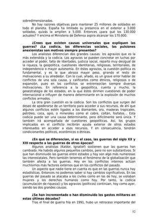sobredimensionadas.
      No hay razones objetivas para mantener 25 millones de soldados en
todo el planeta. España ha limitado su presencia en el exterior a 3.000
soldados, quizás la amplíen a 5.000. Entonces ¿para qué los 130.000
actuales? Y encima el Ministerio de Defensa aspira alcanzar los 170.000.

       ¿Crees que existen causas universales que expliquen las
guerras? ¿La codicia, las diferencias sociales, las pulsiones
anexionistas son motivos siempre presentes?
       Los analistas diferencian dos grandes causas: los agravios que es la
más extendida y la codicia. Los agravios se pueden concretar en luchas por
acceder al poder, falta de libertades, justicia social, reparto muy desigual de
la riqueza, la geopolítica, cuestiones identitarias, religiosas, territoriales, de
independencia o mayor autonomía. En éstos agravios, la cuestión política es
fundamental, y es la que abraza mayor peso, girando el resto de
motivaciones a su alrededor. Con lo cual, añado, es un grave error hablar de
conflictos de una sola causa, y calificarlos como étnicos, religiosos o de
expansión, pues en los conflictos se entremezclan siempre diversas
motivaciones. En referencia a la geopolítica, cuenta y mucho, la
geoestrategia de los estados, en la que éstos dirimen cuestiones de poder
internacional e influyen de manera determinante en la explosión de muchos
conflictos armados.
       La otra gran cuestión es la codicia. Son los conflictos que surgen del
deseo de apoderarse de un territorio para acceder a sus recursos, de ahí que
algunos conflictos estén ligados a los diamantes, oro, maderas tropicales,
petróleo, coca, opio, o minerales como el cobre, coltán, fosfatos… Esta
codicia puede ser una causa determinante, pero difícilmente será única. Y
también irá acompañada de cuestiones geopolíticas. Así, los grupos
implicados en el conflicto recibirán ayuda exterior de otros estados
interesados en acceder a esos recursos. Y en consecuencia, tendrán
condicionantes políticos, económicos o étnicas.

       ¿En qué se diferencian, si es el caso, las guerras del siglo XX y
XXI respecto a las guerras de otras épocas?
       Algunos analistas (Kaldor, Ignatief) sostienen que las guerras han
cambiado. Ha habido algunos pequeños cambios, pero no son substantivos. Sí
que han disminuido las guerras entre estados y hoy son algo más numerosas
las interestatales. Pero también tenemos el fenómeno de la globalización que
también afecta a las guerras. Hoy en los conflictos internos actúan
muchísimos más factores externos que en los conflictos del pasado.
       Un aspecto que nadie tiene en cuenta es que en las guerras nunca hay
estadísticas. Entonces no podemos saber si hay cambios significativos. En las
guerras del pasado se atacaba a los civiles como en las de hoy, se violaban
mujeres y los derechos humanos como hoy. Por tanto, la codicia
(acumulación de riqueza)) y los agravios (políticos) continúan, hoy como ayer,
siendo las dos grandes causas.

      ¿Se han incrementado o han disminuido los gastos militares en
estas últimas décadas?
      Tras el final de guerra fría en 1991, hubo un retroceso importante del

                                                                               52
 