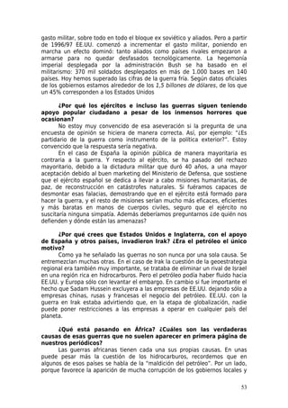 gasto militar, sobre todo en todo el bloque ex soviético y aliados. Pero a partir
de 1996/97 EE.UU. comenzó a incrementar el gasto militar, poniendo en
marcha un efecto dominó: tanto aliados como países rivales empezaron a
armarse para no quedar desfasados tecnológicamente. La hegemonía
imperial desplegada por la administración Bush se ha basado en el
militarismo: 370 mil soldados desplegados en más de 1.000 bases en 140
países. Hoy hemos superado las cifras de la guerra fría. Según datos oficiales
de los gobiernos estamos alrededor de los 1,5 billones de dólares, de los que
un 45% corresponden a los Estados Unidos

       ¿Por qué los ejércitos e incluso las guerras siguen teniendo
apoyo popular ciudadano a pesar de los inmensos horrores que
ocasionan?
       No estoy muy convencido de esa aseveración si la pregunta de una
encuesta de opinión se hiciera de manera correcta. Así, por ejemplo: “¿Es
partidario de la guerra como instrumento de la política exterior?”. Estoy
convencido que la respuesta sería negativa.
       En el caso de España la opinión pública de manera mayoritaria es
contraria a la guerra. Y respecto al ejército, se ha pasado del rechazo
mayoritario, debido a la dictadura militar que duró 40 años, a una mayor
aceptación debido al buen marketing del Ministerio de Defensa, que sostiene
que el ejército español se dedica a llevar a cabo misiones humanitarias, de
paz, de reconstrucción en catástrofes naturales. Si fuéramos capaces de
desmontar esas falacias, demostrando que en el ejército está formado para
hacer la guerra, y el resto de misiones serían mucho más eficaces, eficientes
y más baratas en manos de cuerpos civiles, seguro que el ejército no
suscitaría ninguna simpatía. Además deberíamos preguntarnos ¿de quién nos
defienden y dónde están las amenazas?

      ¿Por qué crees que Estados Unidos e Inglaterra, con el apoyo
de España y otros países, invadieron Irak? ¿Era el petróleo el único
motivo?
      Como ya he señalado las guerras no son nunca por una sola causa. Se
entremezclan muchas otras. En el caso de Irak la cuestión de la geoestrategia
regional era también muy importante, se trataba de eliminar un rival de Israel
en una región rica en hidrocarburos. Pero el petróleo podía haber fluido hacia
EE.UU. y Europa sólo con levantar el embargo. En cambio si fue importante el
hecho que Sadam Hussein excluyera a las empresas de EE.UU. dejando sólo a
empresas chinas, rusas y francesas el negocio del petróleo. EE.UU. con la
guerra en Irak estaba advirtiendo que, en la etapa de globalización, nadie
puede poner restricciones a las empresas a operar en cualquier país del
planeta.

      ¿Qué está pasando en África? ¿Cuáles son las verdaderas
causas de esas guerras que no suelen aparecer en primera página de
nuestros periódicos?
      Las guerras africanas tienen cada una sus propias causas. En unas
puede pesar más la cuestión de los hidrocarburos, recordemos que en
algunos de esos países se habla de la “maldición del petróleo”. Por un lado,
porque favorece la aparición de mucha corrupción de los gobiernos locales y

                                                                              53
 