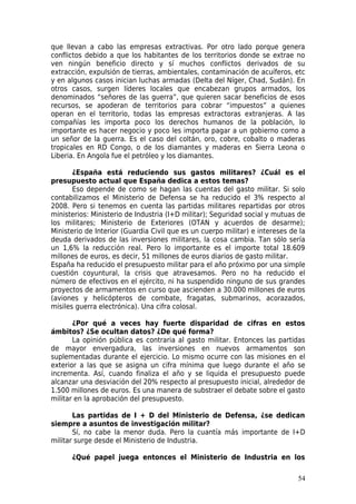 que llevan a cabo las empresas extractivas. Por otro lado porque genera
conflictos debido a que los habitantes de los territorios donde se extrae no
ven ningún beneficio directo y sí muchos conflictos derivados de su
extracción, expulsión de tierras, ambientales, contaminación de acuíferos, etc
y en algunos casos inician luchas armadas (Delta del Níger, Chad, Sudán). En
otros casos, surgen líderes locales que encabezan grupos armados, los
denominados “señores de las guerra”, que quieren sacar beneficios de esos
recursos, se apoderan de territorios para cobrar “impuestos” a quienes
operan en el territorio, todas las empresas extractoras extranjeras. A las
compañías les importa poco los derechos humanos de la población, lo
importante es hacer negocio y poco les importa pagar a un gobierno como a
un señor de la guerra. Es el caso del coltán, oro, cobre, cobalto o maderas
tropicales en RD Congo, o de los diamantes y maderas en Sierra Leona o
Liberia. En Angola fue el petróleo y los diamantes.

       ¿España está reduciendo sus gastos militares? ¿Cuál es el
presupuesto actual que España dedica a estos temas?
       Eso depende de como se hagan las cuentas del gasto militar. Si solo
contabilizamos el Ministerio de Defensa se ha reducido el 3% respecto al
2008. Pero si tenemos en cuenta las partidas militares repartidas por otros
ministerios: Ministerio de Industria (I+D militar); Seguridad social y mutuas de
los militares; Ministerio de Exteriores (OTAN y acuerdos de desarme);
Ministerio de Interior (Guardia Civil que es un cuerpo militar) e intereses de la
deuda derivados de las inversiones militares, la cosa cambia. Tan sólo sería
un 1,6% la reducción real. Pero lo importante es el importe total 18.609
millones de euros, es decir, 51 millones de euros diarios de gasto militar.
España ha reducido el presupuesto militar para el año próximo por una simple
cuestión coyuntural, la crisis que atravesamos. Pero no ha reducido el
número de efectivos en el ejército, ni ha suspendido ninguno de sus grandes
proyectos de armamentos en curso que ascienden a 30.000 millones de euros
(aviones y helicópteros de combate, fragatas, submarinos, acorazados,
misiles guerra electrónica). Una cifra colosal.

       ¿Por qué a veces hay fuerte disparidad de cifras en estos
ámbitos? ¿Se ocultan datos? ¿De qué forma?
       La opinión pública es contraria al gasto militar. Entonces las partidas
de mayor envergadura, las inversiones en nuevos armamentos son
suplementadas durante el ejercicio. Lo mismo ocurre con las misiones en el
exterior a las que se asigna un cifra mínima que luego durante el año se
incrementa. Así, cuando finaliza el año y se liquida el presupuesto puede
alcanzar una desviación del 20% respecto al presupuesto inicial, alrededor de
1.500 millones de euros. Es una manera de substraer el debate sobre el gasto
militar en la aprobación del presupuesto.

       Las partidas de I + D del Ministerio de Defensa, ¿se dedican
siempre a asuntos de investigación militar?
       Sí, no cabe la menor duda. Pero la cuantía más importante de I+D
militar surge desde el Ministerio de Industria.

      ¿Qué papel juega entonces el Ministerio de Industria en los

                                                                              54
 