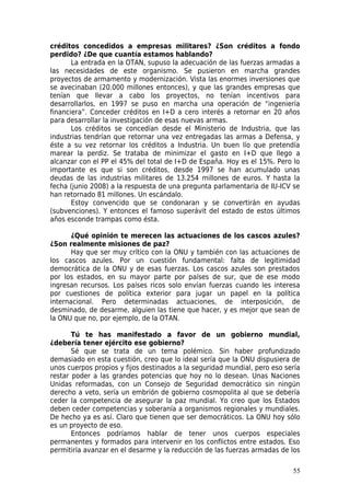 créditos concedidos a empresas militares? ¿Son créditos a fondo
perdido? ¿De que cuantía estamos hablando?
       La entrada en la OTAN, supuso la adecuación de las fuerzas armadas a
las necesidades de este organismo. Se pusieron en marcha grandes
proyectos de armamento y modernización. Vista las enormes inversiones que
se avecinaban (20.000 millones entonces), y que las grandes empresas que
tenían que llevar a cabo los proyectos, no tenían incentivos para
desarrollarlos, en 1997 se puso en marcha una operación de “ingeniería
financiera”. Conceder créditos en I+D a cero interés a retornar en 20 años
para desarrollar la investigación de esas nuevas armas.
       Los créditos se concedían desde el Ministerio de Industria, que las
industrias tendrían que retornar una vez entregadas las armas a Defensa, y
éste a su vez retornar los créditos a Industria. Un buen lío que pretendía
marear la perdiz. Se trataba de minimizar el gasto en I+D que llego a
alcanzar con el PP el 45% del total de I+D de España. Hoy es el 15%. Pero lo
importante es que si son créditos, desde 1997 se han acumulado unas
deudas de las industrias militares de 13.254 millones de euros. Y hasta la
fecha (junio 2008) a la respuesta de una pregunta parlamentaria de IU-ICV se
han retornado 81 millones. Un escándalo.
       Estoy convencido que se condonaran y se convertirán en ayudas
(subvenciones). Y entonces el famoso superávit del estado de estos últimos
años esconde trampas como ésta.

       ¿Qué opinión te merecen las actuaciones de los cascos azules?
¿Son realmente misiones de paz?
       Hay que ser muy crítico con la ONU y también con las actuaciones de
los cascos azules. Por un cuestión fundamental: falta de legitimidad
democrática de la ONU y de esas fuerzas. Los cascos azules son prestados
por los estados, en su mayor parte por países de sur, que de ese modo
ingresan recursos. Los países ricos solo envían fuerzas cuando les interesa
por cuestiones de política exterior para jugar un papel en la política
internacional. Pero determinadas actuaciones, de interposición, de
desminado, de desarme, alguien las tiene que hacer, y es mejor que sean de
la ONU que no, por ejemplo, de la OTAN.

       Tú te has manifestado a favor de un gobierno mundial,
¿debería tener ejército ese gobierno?
       Sé que se trata de un tema polémico. Sin haber profundizado
demasiado en esta cuestión, creo que lo ideal sería que la ONU dispusiera de
unos cuerpos propios y fijos destinados a la seguridad mundial, pero eso sería
restar poder a las grandes potencias que hoy no lo desean. Unas Naciones
Unidas reformadas, con un Consejo de Seguridad democrático sin ningún
derecho a veto, sería un embrión de gobierno cosmopolita al que se debería
ceder la competencia de asegurar la paz mundial. Yo creo que los Estados
deben ceder competencias y soberanía a organismos regionales y mundiales.
De hecho ya es así. Claro que tienen que ser democráticos. La ONU hoy sólo
es un proyecto de eso.
       Entonces podríamos hablar de tener unos cuerpos especiales
permanentes y formados para intervenir en los conflictos entre estados. Eso
permitiría avanzar en el desarme y la reducción de las fuerzas armadas de los

                                                                           55
 