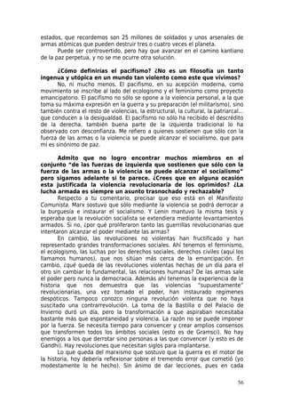 estados, que recordemos son 25 millones de soldados y unos arsenales de
armas atómicas que pueden destruir tres o cuatro veces el planeta.
       Puede ser controvertido, pero hay que avanzar en el camino kantiano
de la paz perpetua, y no se me ocurre otra solución.

       ¿Cómo definirías el pacifismo? ¿No es un filosofía un tanto
ingenua y utópica en un mundo tan violento como este que vivimos?
       No, ni mucho menos. El pacifismo, en su acepción moderna, como
movimiento se inscribe al lado del ecologismo y el feminismo como proyecto
emancipatorio. El pacifismo no sólo se opone a la violencia personal, a la que
toma su máxima expresión en la guerra y su preparación (el militarismo), sino
también contra el resto de violencias, la estructural, la cultural, la patriarcal...
que conducen a la desigualdad. El pacifismo no sólo ha recibido el descrédito
de la derecha, también buena parte de la izquierda tradicional lo ha
observado con desconfianza. Me refiero a quienes sostienen que sólo con la
fuerza de las armas o la violencia se puede alcanzar el socialismo, que para
mí es sinónimo de paz.

       Admito que no logro encontrar muchos miembros en el
conjunto “de las fuerzas de izquierda que sostienen que sólo con la
fuerza de las armas o la violencia se puede alcanzar el socialismo”
pero sigamos adelante si te parece. ¿Crees que en alguna ocasión
esta justificada la violencia revolucionaria de los oprimidos? ¿La
lucha armada es siempre un asunto trasnochado y rechazable?
       Respecto a tu comentario, precisar que eso está en el Manifiesto
Comunista. Marx sostuvo que sólo mediante la violencia se podrá derrocar a
la burguesía e instaurar el socialismo. Y Lenin mantuvo la misma tesis y
esperaba que la revolución socialista se extendiera mediante levantamientos
armados. Si no, ¿por qué proliferaron tanto las guerrillas revolucionarias que
intentaron alcanzar el poder mediante las armas?
       En cambio, las revoluciones no violentas han fructificado y han
representado grandes transformaciones sociales. Ahí tenemos el feminismo,
el ecologismo, las luchas por los derechos sociales, derechos civiles (aquí los
llamamos humanos), que nos sitúan más cerca de la emancipación. En
cambio, ¿qué queda de las revoluciones violentas hechas de un día para el
otro sin cambiar lo fundamental, las relaciones humanas? De las armas sale
el poder pero nunca la democracia. Además ahí tenemos la experiencia de la
historia que nos demuestra que las violencias “supuestamente”
revolucionarias, una vez tomado el poder, han instaurado regímenes
despóticos. Tampoco conozco ninguna revolución violenta que no haya
suscitado una contrarrevolución. La toma de la Bastilla o del Palacio de
Invierno duró un día, pero la transformación a que aspiraban necesitaba
bastante más que espontaneidad y violencia. La razón no se puede imponer
por la fuerza. Se necesita tiempo para convencer y crear amplios consensos
que transformen todos los ámbitos sociales (esto es de Gramsci). No hay
enemigos a los que derrotar sino personas a las que convencer (y esto es de
Gandhi). Hay revoluciones que necesitan siglos para implantarse.
       Lo que queda del marxismo que sostuvo que la guerra es el motor de
la historia, hoy debería reflexionar sobre el tremendo error que cometió (yo
modestamente lo he hecho). Sin ánimo de dar lecciones, pues en cada

                                                                                 56
 