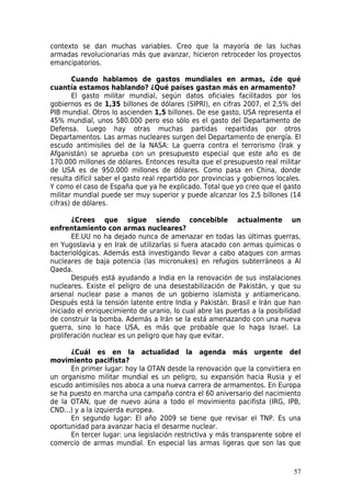 contexto se dan muchas variables. Creo que la mayoría de las luchas
armadas revolucionarias más que avanzar, hicieron retroceder los proyectos
emancipatorios.

        Cuando hablamos de gastos mundiales en armas, ¿de qué
cuantía estamos hablando? ¿Qué países gastan más en armamento?
        El gasto militar mundial, según datos oficiales facilitados por los
gobiernos es de 1,35 billones de dólares (SIPRI), en cifras 2007, el 2,5% del
PIB mundial. Otros lo ascienden 1,5 billones. De ese gasto, USA representa el
45% mundial, unos 580.000 pero eso sólo es el gasto del Departamento de
Defensa. Luego hay otras muchas partidas repartidas por otros
Departamentos. Las armas nucleares surgen del Departamento de energía. El
escudo antimisiles del de la NASA: La guerra contra el terrorismo (Irak y
Afganistán) se aprueba con un presupuesto especial que este año es de
170.000 millones de dólares. Entonces resulta que el presupuesto real militar
de USA es de 950.000 millones de dólares. Como pasa en China, donde
resulta difícil saber el gasto real repartido por provincias y gobiernos locales.
Y como el caso de España que ya he explicado. Total que yo creo que el gasto
militar mundial puede ser muy superior y puede alcanzar los 2,5 billones (14
cifras) de dólares.

       ¿Crees que sigue siendo concebible actualmente un
enfrentamiento con armas nucleares?
       EE.UU no ha dejado nunca de amenazar en todas las últimas guerras,
en Yugoslavia y en Irak de utilizarlas si fuera atacado con armas químicas o
bacteriológicas. Además está investigando llevar a cabo ataques con armas
nucleares de baja potencia (las micronukes) en refugios subterráneos a Al
Qaeda.
       Después está ayudando a India en la renovación de sus instalaciones
nucleares. Existe el peligro de una desestabilización de Pakistán, y que su
arsenal nuclear pase a manos de un gobierno islamista y antiamericano.
Después está la tensión latente entre India y Pakistán. Brasil e Irán que han
iniciado el enriquecimiento de uranio, lo cual abre las puertas a la posibilidad
de construir la bomba. Además a Irán se la está amenazando con una nueva
guerra, sino lo hace USA, es más que probable que lo haga Israel. La
proliferación nuclear es un peligro que hay que evitar.

      ¿Cuál es en la actualidad la agenda más urgente del
movimiento pacifista?
      En primer lugar: hoy la OTAN desde la renovación que la convirtiera en
un organismo militar mundial es un peligro, su expansión hacia Rusia y el
escudo antimisiles nos aboca a una nueva carrera de armamentos. En Europa
se ha puesto en marcha una campaña contra el 60 aniversario del nacimiento
de la OTAN, que de nuevo aúna a todo el movimiento pacifista (IRG, IPB,
CND...) y a la izquierda europea.
      En segundo lugar: El año 2009 se tiene que revisar el TNP. Es una
oportunidad para avanzar hacia el desarme nuclear.
      En tercer lugar: una legislación restrictiva y más transparente sobre el
comercio de armas mundial. En especial las armas ligeras que son las que



                                                                              57
 