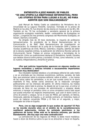 ENTREVISTA A JOSÉ MANUEL DE PABLOS
  “ES UNA UTOPÍA [LA OBJETIVIDAD INFORMATIVA], PERO
    LAS UTOPÍAS ESTÁN PARA LLEGAR A ELLAS, NO PARA
            ADMITIR QUE SON INALCANZABLES”

       José Manuel de Pablos Coello es catedrático de Periodismo de la
Universidad de La Laguna (Tenerife, Canarias). Formado en la prensa de
Madrid en los años 70, fue director de dos diarios en Canarias en los 80 y 90.
También en los ‘70 fue co-fundador y secretario general de la primera
organización ecologista madrileña, Aedén --antecedente de Ecologistas en
Acción-, y organizó los tres primeros congresos del Movimiento Ecologista, en
Valsaín, Daimiel y Cercedilla.
       Ha dirigido más de 30 tesis doctorales, la mayoría de profesores
latinoamericanos. Es presidente de la Bienal Iberoamericana de la
Comunicación y de RAIC (Red Iberoamericana de Investigación en
Comunicación). Es miembro de la junta de la Fundación CEPS y asesor de
revistas académicas de Chile, México, Colombia y España, además de editor
de la decana española enlínea, la publicación de referencia Revista Latina de
Comunicación Social. Trabaja en prensa comparada y tecnologías de la
información. Entre sus publicaciones destacan El Periodismo, herido. Estudios
que delatan divorcio entre prensa y sociedad / El País, como referente; La red
es nuestra; Infoperiodismo y Amarillo en prensa.
                                        *

       ¿Por qué noticias importantes aparecen en algunos medios en
lugares recónditos y noticias triviales o escasamente importantes
aparecen muy destacadas?
       Esa indudable realidad obedece a la estrategia editorial de cada medio
y se ve orientada por los intereses económicos, políticos, sociales, de todo
tipo, que presionan sobre la empresa editorial, sobre el editor… y las menos
de las veces sobre los periodistas, a no ser que suceda como en el diario
madrileño El País, donde varios directivos de la redacción comulgan
políticamente con los intereses del patrón. En última instancia, los medios
informativos, sobre todo la prensa, ha dejado de ser lo que eran, al entrar el
mercado de lleno en sus consejos de administración y empezar desde
entonces a manejar el periódico como un arma arrojadiza contra todo aquel
que pueda enturbiar los negocios empresariales, que usan el diario como un
arma de presión y ataque, tal es el caso de PRISA, por ejemplo, en Bolivia,
Venezuela, además de España, y, en sentido contrario, en Colombia, hasta el
punto de haberse convertido PRISA y El País en el segundo, y mejor,
embajador de Uribe en España.

      Pero, ¿no es algo exagerado lo que acabas de apuntar? El País
se ha movido durante años en el ámbito de la socialdemocracia
neoliberal gobernante, incluso ha señalado posiciones a los
gobiernos de turno; Uribe está en la derecha extrema, por decirlo
blandamente. ¿No hay aquí una neta contradicción?
      La contradicción de los negocios de PRISA; la doble moral mediática:
hacen o dicen de América Latina lo que no se atreverían a hacer en España.


                                                                           59
 
