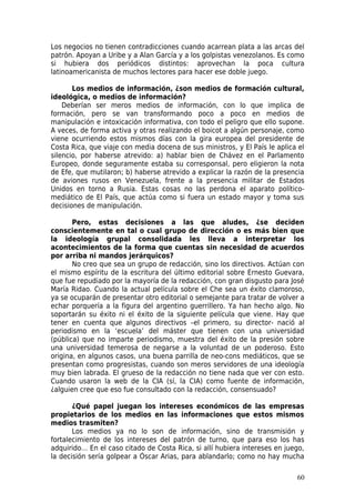 Los negocios no tienen contradicciones cuando acarrean plata a las arcas del
patrón. Apoyan a Uribe y a Alan García y a los golpistas venezolanos. Es como
si hubiera dos periódicos distintos: aprovechan la poca cultura
latinoamericanista de muchos lectores para hacer ese doble juego.

       Los medios de información, ¿son medios de formación cultural,
ideológica, o medios de información?
    Deberían ser meros medios de información, con lo que implica de
formación, pero se van transformando poco a poco en medios de
manipulación e intoxicación informativa, con todo el peligro que ello supone.
A veces, de forma activa y otras realizando el boicot a algún personaje, como
viene ocurriendo estos mismos días con la gira europea del presidente de
Costa Rica, que viaje con media docena de sus ministros, y El País le aplica el
silencio, por haberse atrevido: a) hablar bien de Chávez en el Parlamento
Europeo, donde seguramente estaba su corresponsal, pero eligieron la nota
de Efe, que mutilaron; b) haberse atrevido a explicar la razón de la presencia
de aviones rusos en Venezuela, frente a la presencia militar de Estados
Unidos en torno a Rusia. Estas cosas no las perdona el aparato político-
mediático de El País, que actúa como si fuera un estado mayor y toma sus
decisiones de manipulación.

       Pero, estas decisiones a las que aludes, ¿se deciden
conscientemente en tal o cual grupo de dirección o es más bien que
la ideología grupal consolidada les lleva a interpretar los
acontecimientos de la forma que cuentas sin necesidad de acuerdos
por arriba ni mandos jerárquicos?
       No creo que sea un grupo de redacción, sino los directivos. Actúan con
el mismo espíritu de la escritura del último editorial sobre Ernesto Guevara,
que fue repudiado por la mayoría de la redacción, con gran disgusto para José
María Ridao. Cuando la actual película sobre el Che sea un éxito clamoroso,
ya se ocuparán de presentar otro editorial o semejante para tratar de volver a
echar porquería a la figura del argentino guerrillero. Ya han hecho algo. No
soportarán su éxito ni el éxito de la siguiente película que viene. Hay que
tener en cuenta que algunos directivos –el primero, su director- nació al
periodismo en la ‘escuela’ del máster que tienen con una universidad
(pública) que no imparte periodismo, muestra del éxito de la presión sobre
una universidad temerosa de negarse a la voluntad de un poderoso. Esto
origina, en algunos casos, una buena parrilla de neo-cons mediáticos, que se
presentan como progresistas, cuando son meros servidores de una ideología
muy bien labrada. El grueso de la redacción no tiene nada que ver con esto.
Cuando usaron la web de la CIA (sí, la CIA) como fuente de información,
¿alguien cree que eso fue consultado con la redacción, consensuado?

       ¿Qué papel juegan los intereses económicos de las empresas
propietarios de los medios en las informaciones que estos mismos
medios trasmiten?
       Los medios ya no lo son de información, sino de transmisión y
fortalecimiento de los intereses del patrón de turno, que para eso los has
adquirido… En el caso citado de Costa Rica, si allí hubiera intereses en juego,
la decisión sería golpear a Óscar Arias, para ablandarlo; como no hay mucha

                                                                            60
 