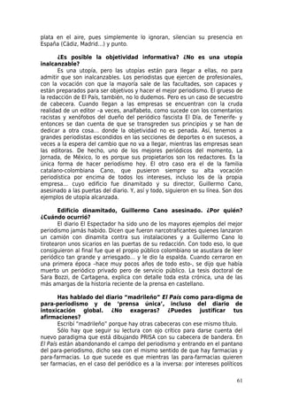 plata en el aire, pues simplemente lo ignoran, silencian su presencia en
España (Cádiz, Madrid…) y punto.

       ¿Es posible la objetividad informativa? ¿No es una utopía
inalcanzable?
       Es una utopía, pero las utopías están para llegar a ellas, no para
admitir que son inalcanzables. Los periodistas que ejercen de profesionales,
con la vocación con que la mayoría sale de las facultades, son capaces y
están preparados para ser objetivos y hacer el mejor periodismo. El grueso de
la redacción de El País, también, no lo dudemos. Pero es un caso de secuestro
de cabecera. Cuando llegan a las empresas se encuentran con la cruda
realidad de un editor –a veces, analfabeto, como sucede con los comentarios
racistas y xenófobos del dueño del periódico fascista El Día, de Tenerife- y
entonces se dan cuenta de que se transgreden sus principios y se han de
dedicar a otra cosa… donde la objetividad no es penada. Así, tenemos a
grandes periodistas escondidos en las secciones de deportes o en sucesos, a
veces a la espera del cambio que no va a llegar, mientras las empresas sean
las editoras. De hecho, uno de los mejores periódicos del momento, La
Jornada, de México, lo es porque sus propietarios son los redactores. Es la
única forma de hacer periodismo hoy. El otro caso era el de la familia
catalano-colombiana Cano, que pusieron siempre su alta vocación
periodística por encima de todos los intereses, incluso los de la propia
empresa… cuyo edificio fue dinamitado y su director, Guillermo Cano,
asesinado a las puertas del diario. Y, así y todo, siguieron en su línea. Son dos
ejemplos de utopía alcanzada.

       Edificio dinamitado, Guillermo Cano asesinado. ¿Por quién?
¿Cuándo ocurrió?
       El diario El Espectador ha sido uno de los mayores ejemplos del mejor
periodismo jamás habido. Dicen que fueron narcotraficantes quienes lanzaron
un camión con dinamita contra sus instalaciones y a Guillermo Cano lo
tirotearon unos sicarios en las puertas de su redacción. Con todo eso, lo que
consiguieron al final fue que el propio público colombiano se asustara de leer
periódico tan grande y arriesgado… y le dio la espalda. Cuando cerraron en
una primera época –hace muy pocos años de todo esto-, se dijo que había
muerto un periódico privado pero de servicio público. La tesis doctoral de
Sara Bozzi, de Cartagena, explica con detalle toda esta crónica, una de las
más amargas de la historia reciente de la prensa en castellano.

       Has hablado del diario “madrileño” El País como para-digma de
para-periodismo y de ‘prensa única’, incluso del diario de
intoxicación global. ¿No exageras? ¿Puedes justificar tus
afirmaciones?
       Escribí “madrileño” porque hay otras cabeceras con ese mismo título.
       Sólo hay que seguir su lectura con ojo crítico para darse cuenta del
nuevo paradigma que está dibujando PRISA con su cabecera de bandera. En
El País están abandonando el campo del periodismo y entrando en el pantano
del para-periodismo, dicho sea con el mismo sentido de que hay farmacias y
para-farmacias. Lo que sucede es que mientras las para-farmacias quieren
ser farmacias, en el caso del periódico es a la inversa: por intereses políticos

                                                                              61
 