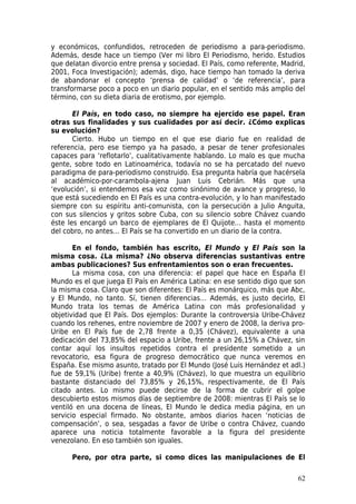 y económicos, confundidos, retroceden de periodismo a para-periodismo.
Además, desde hace un tiempo (Ver mi libro El Periodismo, herido. Estudios
que delatan divorcio entre prensa y sociedad. El País, como referente, Madrid,
2001, Foca Investigación); además, digo, hace tiempo han tomado la deriva
de abandonar el concepto ‘prensa de calidad’ o ‘de referencia’, para
transformarse poco a poco en un diario popular, en el sentido más amplio del
término, con su dieta diaria de erotismo, por ejemplo.

       El País, en todo caso, no siempre ha ejercido ese papel. Eran
otras sus finalidades y sus cualidades por así decir. ¿Cómo explicas
su evolución?
       Cierto. Hubo un tiempo en el que ese diario fue en realidad de
referencia, pero ese tiempo ya ha pasado, a pesar de tener profesionales
capaces para ‘reflotarlo’, cualitativamente hablando. Lo malo es que mucha
gente, sobre todo en Latinoamérica, todavía no se ha percatado del nuevo
paradigma de para-periodismo construido. Esa pregunta habría que hacérsela
al académico-por-carambola-ajena Juan Luis Cebrián. Más que una
‘evolución’, si entendemos esa voz como sinónimo de avance y progreso, lo
que está sucediendo en El País es una contra-evolución, y lo han manifestado
siempre con su espíritu anti-comunista, con la persecución a Julio Anguita,
con sus silencios y gritos sobre Cuba, con su silencio sobre Chávez cuando
éste les encargó un barco de ejemplares de El Quijote… hasta el momento
del cobro, no antes… El País se ha convertido en un diario de la contra.

       En el fondo, también has escrito, El Mundo y El País son la
misma cosa. ¿La misma? ¿No observa diferencias sustantivas entre
ambas publicaciones? Sus enfrentamientos son o eran frecuentes.
       La misma cosa, con una diferencia: el papel que hace en España El
Mundo es el que juega El País en América Latina: en ese sentido digo que son
la misma cosa. Claro que son diferentes: El País es monárquico, más que Abc,
y El Mundo, no tanto. Sí, tienen diferencias… Además, es justo decirlo, El
Mundo trata los temas de América Latina con más profesionalidad y
objetividad que El País. Dos ejemplos: Durante la controversia Uribe-Chávez
cuando los rehenes, entre noviembre de 2007 y enero de 2008, la deriva pro-
Uribe en El País fue de 2,78 frente a 0,35 (Chávez), equivalente a una
dedicación del 73,85% del espacio a Uribe, frente a un 26,15% a Chávez, sin
contar aquí los insultos repetidos contra el presidente sometido a un
revocatorio, esa figura de progreso democrático que nunca veremos en
España. Ese mismo asunto, tratado por El Mundo (José Luis Hernández et adl.)
fue de 59,1% (Uribe) frente a 40,9% (Chávez), lo que muestra un equilibrio
bastante distanciado del 73,85% y 26,15%, respectivamente, de El País
citado antes. Lo mismo puede decirse de la forma de cubrir el golpe
descubierto estos mismos días de septiembre de 2008: mientras El País se lo
ventiló en una docena de líneas, El Mundo le dedica media página, en un
servicio especial firmado. No obstante, ambos diarios hacen ‘noticias de
compensación’, o sea, sesgadas a favor de Uribe o contra Chávez, cuando
aparece una noticia totalmente favorable a la figura del presidente
venezolano. En eso también son iguales.

      Pero, por otra parte, si como dices las manipulaciones de El

                                                                           62
 