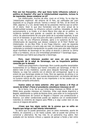 País son tan frecuentes. ¿Por qué tiene tanta influencia cultural y
política en España? ¿Por qué la intelectualidad española, incluso la
de izquierdas, desea colaborar en él?
        Los intelectuales, muchos de ellos, viven en el limbo. Ya no digo los
‘intelectuales orgánicos’ del entorno de El País, así calificados por Juan
Goytisolo en su singular artículo “Vamos a menos” (El País, 10 de enero de
2001, páginas 11 y 12), donde habla de las presiones internas que se sufren
en el diario. Vean lo que dice Fernández Liria del error actual de la
intelectualidad europea. La influencia cultural y política, indudable, se debe
exclusivamente a su tirada: si el diario Marca dice algo de un político, su
incidencia también será grande: es cuestión de números, de masa… no
crítica, de adocenamiento de una gran parte de la sociedad española, la que
vive en el bienestar, la que mira para otro lado y prefiere la tele a la lectura.
Sólo es eso. Es una influencia prestada, ajena a la sustancia de El País.
¿Intelectuales de izquierdas que desean colaborar en El País? Podrán ser
intelectuales –lo era Blas Piñar, lo era Fraga Iribarne--, pero de izquierda
‘razonable’ es dudoso y lo será cada vez más. Un intelectual de izquierda que
contempla la constante manipulación no puede mirar para otro lado. Publicar
aquel manifiesto de Saramago en las cartas al director o silenciar su última
visita a La Habana, ¿no es una inmoralidad periodística? Y Saramago sigue…
por intereses que habría que preguntar a Saramago.

       Pero, ¿qué intereses pueden ser esos en una persona
consagrada de la edad de Saramago, con su trayectoria política
conocida por lo demás?
       Habría que preguntarle a Saramago. Pero cuando aquellos lamentables
fusilamientos en La Habana que fueron criticados por Saramago, El País le
dedicó todo el eco mediático; cuando poco después Saramago viajó a La
Habana, su viaje fue cubierto con el silencio del corresponsal. Igual no se
enteró de que Saramago estaba en Cuba. Pero las agencias de prensa sí se
ocuparon de su agenda y de sus nuevas declaraciones. Los lectores del diario
no tuvieron noticia de ello. Igual no era importante o no les casaba con su
constante campaña anticubana.

      Vuelvo sobre un tema anterior. ¿Por qué llamas a El País el
vocero de Uribe? ¿Tiene el presidente colombiano intereses en él?
      No lo llamo, lo es. No es que Uribe tenga intereses en PRISA, es que
PRISA tiene grandes intereses en Colombia. Uribe viajó desde Argentina a
Bogotá, adelantando su salida de Buenos Aires, para estar en la inauguración
de las instalaciones de Caracol en Bogotá e imponer una condecoración a
Polanco: ¿un editor condecorado puede ser objetivo con el condecorador?
Colombia es sinónimo de negocio para PRISA y si algo cuidan bien en esa
casa es el negocio del patrón.

      ¿Crees que hay algún sector de la prensa que se edita en
España que tenga un real interés informativo?
   Es obvio que no puedo generalizar, pero en estos momentos, aparte de
Público, en ocasiones y a ver hasta cuándo, sólo se puede leer prensa no
comercial y alternativa. No hay más. Es un panorama muy pobre. Han
acabado con los lectores críticos y capaces de pensar a fondo y leer entre

                                                                              63
 