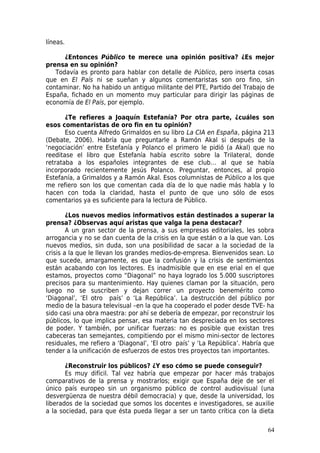 líneas.

      ¿Entonces Público te merece una opinión positiva? ¿Es mejor
prensa en su opinión?
   Todavía es pronto para hablar con detalle de Público, pero inserta cosas
que en El País ni se sueñan y algunos comentaristas son oro fino, sin
contaminar. No ha habido un antiguo militante del PTE, Partido del Trabajo de
España, fichado en un momento muy particular para dirigir las páginas de
economía de El País, por ejemplo.

       ¿Te refieres a Joaquín Estefanía? Por otra parte, ¿cuáles son
esos comentaristas de oro fin en tu opinión?
       Eso cuenta Alfredo Grimaldos en su libro La CIA en España, página 213
(Debate, 2006). Habría que preguntarle a Ramón Akal si después de la
‘negociación’ entre Estefanía y Polanco el primero le pidió (a Akal) que no
reeditase el libro que Estefanía había escrito sobre la Trilateral, donde
retrataba a los españoles integrantes de ese club… al que se había
incorporado recientemente Jesús Polanco. Preguntar, entonces, al propio
Estefanía, a Grimaldos y a Ramón Akal. Esos columnistas de Público a los que
me refiero son los que comentan cada día de lo que nadie más habla y lo
hacen con toda la claridad, hasta el punto de que uno sólo de esos
comentarios ya es suficiente para la lectura de Público.

        ¿Los nuevos medios informativos están destinados a superar la
prensa? ¿Observas aquí aristas que valga la pena destacar?
        A un gran sector de la prensa, a sus empresas editoriales, les sobra
arrogancia y no se dan cuenta de la crisis en la que están o a la que van. Los
nuevos medios, sin duda, son una posibilidad de sacar a la sociedad de la
crisis a la que le llevan los grandes medios-de-empresa. Bienvenidos sean. Lo
que sucede, amargamente, es que la confusión y la crisis de sentimientos
están acabando con los lectores. Es inadmisible que en ese erial en el que
estamos, proyectos como “Diagonal” no haya logrado los 5.000 suscriptores
precisos para su mantenimiento. Hay quienes claman por la situación, pero
luego no se suscriben y dejan correr un proyecto benemérito como
‘Diagonal’, ‘El otro país’ o ‘La República’. La destrucción del público por
medio de la basura televisual –en la que ha cooperado el poder desde TVE- ha
sido casi una obra maestra: por ahí se debería de empezar, por reconstruir los
públicos, lo que implica pensar, esa materia tan despreciada en los sectores
de poder. Y también, por unificar fuerzas: no es posible que existan tres
cabeceras tan semejantes, compitiendo por el mismo mini-sector de lectores
residuales, me refiero a ‘Diagonal’, ‘El otro país’ y ‘La República’. Habría que
tender a la unificación de esfuerzos de estos tres proyectos tan importantes.

       ¿Reconstruir los públicos? ¿Y eso cómo se puede conseguir?
       Es muy difícil. Tal vez habría que empezar por hacer más trabajos
comparativos de la prensa y mostrarlos; exigir que España deje de ser el
único país europeo sin un organismo público de control audiovisual (una
desvergüenza de nuestra débil democracia) y que, desde la universidad, los
liberados de la sociedad que somos los docentes e investigadores, se auxilie
a la sociedad, para que ésta pueda llegar a ser un tanto crítica con la dieta

                                                                             64
 