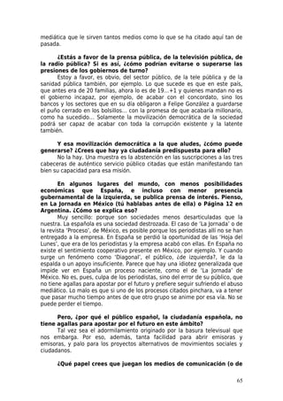 mediática que le sirven tantos medios como lo que se ha citado aquí tan de
pasada.

      ¿Estás a favor de la prensa pública, de la televisión pública, de
la radio pública? Si es así, ¿cómo podrían evitarse o superarse las
presiones de los gobiernos de turno?
      Estoy a favor, es obvio, del sector público, de la tele pública y de la
sanidad pública también, por ejemplo. Lo que sucede es que en este país,
que antes era de 20 familias, ahora lo es de 19…+1 y quienes mandan no es
el gobierno incapaz, por ejemplo, de acabar con el concordato, sino los
bancos y los sectores que en su día obligaron a Felipe González a guardarse
el puño cerrado en los bolsillos… con la promesa de que acabaría millonario,
como ha sucedido… Solamente la movilización democrática de la sociedad
podrá ser capaz de acabar con toda la corrupción existente y la latente
también.

      Y esa movilización democrática a la que aludes, ¿cómo puede
generarse? ¿Crees que hay ya ciudadanía predispuesta para ello?
      No la hay. Una muestra es la abstención en las suscripciones a las tres
cabeceras de auténtico servicio público citadas que están manifestando tan
bien su capacidad para esa misión.

       En algunos lugares del mundo, con menos posibilidades
económicas que España, e incluso con menor presencia
gubernamental de la izquierda, se publica prensa de interés. Pienso,
en La Jornada en México (tú hablabas antes de ella) o Página 12 en
Argentina. ¿Cómo se explica eso?
       Muy sencillo: porque son sociedades menos desarticuladas que la
nuestra. La española es una sociedad destrozada. El caso de ‘La Jornada’ o de
la revista ‘Proceso’, de México, es posible porque los periodistas allí no se han
entregado a la empresa. En España se perdió la oportunidad de las ‘Hoja del
Lunes’, que era de los periodistas y la empresa acabó con ellas. En España no
existe el sentimiento cooperativo presente en México, por ejemplo. Y cuando
surge un fenómeno como ‘Diagonal’, el público, ¿de izquierda?, le da la
espalda o un apoyo insuficiente. Parece que hay una idiotez generalizada que
impide ver en España un proceso naciente, como el de ‘La Jornada’ de
México. No es, pues, culpa de los periodistas, sino del error de su público, que
no tiene agallas para apostar por el futuro y prefiere seguir sufriendo el abuso
mediático. Lo malo es que si uno de los procesos citados pinchara, va a tener
que pasar mucho tiempo antes de que otro grupo se anime por esa vía. No se
puede perder el tiempo.

      Pero, ¿por qué el público español, la ciudadanía española, no
tiene agallas para apostar por el futuro en este ámbito?
      Tal vez sea el adormilamiento originado por la basura televisual que
nos embarga. Por eso, además, tanta facilidad para abrir emisoras y
emisoras, y palo para los proyectos alternativos de movimientos sociales y
ciudadanos.

      ¿Qué papel crees que juegan los medios de comunicación (o de

                                                                              65
 