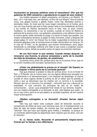 inculcación) en procesos políticos como el venezolano? ¿Por qué los
golpistas de 2002 saludaron y agradecieron el papel de esos medios?
        Los medios apoyaron el golpe venezolano, en Caracas y en Madrid, ‘El
País’, sin ir más lejos (ver, por ejemplo, el libro de Luis Alegre). Para la prensa
única, hay golpes buenos y golpes malos, como hay atentados buenos y
atentados malos. Es malo que los rusos hagan maniobras en el Caribe, pero
ven con muy buenos ojos que la flota yanqui esté en los alrededores de Rusia
y los misiles en Polonia apuntando hacia el Este. Hay un gran cinismo
mediático. Lo volveremos a ver en octubre, cuando se reúna en Madrid la
patronal de la prensa única. Los golpistas venezolanos y los editores eran-son
la misma gente. Están haciendo su juego y lo hacen lo mejor que pueden. Los
medios venezolanos llamaron al golpe en todo momento, antes y después del
propio golpe. El ‘error’ de Chávez fue no haber suspendido la licencia de las
emisoras golpistas justo al reinstaurarse el orden democrático en Caracas. En
el caso de ‘El País’, es de agradecer que existan hemerotecas, para seguir
estudiando su estrategia editorial anti todo lo que suene a progreso (social)
en América Latina, donde se pueden poner en jaque sus enormes intereses.

       No era fácil hacer lo que señalas. Cuando tiempo después no
renovaron una licencia, la prensa venezolana y parte de la mundial
les tildó de dictadores, de gorilas, de estalinistas.
       La prensa única actuó así, porque para eso es la prensa única, que es
la versión mediática del concepto ‘pensamiento único’.

       ¿Cómo ves globalmente la prensa en el mundo? ¿Es España un
caso singular o forma parte de la corriente general?
       Hay que empezar a aceptar la idea de ‘prensa única’. Si en el fondo ‘El
País’ y ‘El Mundo’ son la misma cosa, con sus ligeras diferencias (excepto con
el tratamiento a lo latinoamericano) y sus disputas de despistaje, lo mismo
sucede en otros lugares donde la prensa es de un editor que ha perdido el
norte y que ya desconoce que los medios son un servicio a la sociedad.
Piensan que son un servicio a la sociedad… mercantil que usa y abusa de su
propiedad, lo cual conculca los principios de qué es un medio de
comunicación… social, cuya propiedad final reside en sus lectores. España –
con sus medios entregados a La Zarzuela; la tele, más babosa que nadie- no
es un caso único, pero es el que padece la sociedad española, de ahí nuestra
mayor preocupación.

        ¿Medios entregados a La Zarzuela? ¿Puedes darnos algún
ejemplo?
        Sólo hay que haber visto cualquier canal de televisión durante el
campeonato de fútbol de hace unas semanas para ver el embobamiento y la
falta de rigor de tantos medios, los mismos que han acuñado aquello del
‘talismán’ real que hace que España gane trofeos y medallas, no porque en
un momento determinado los deportistas sean mejores que los otros, sino por
el ‘talismán’.

      Sí, sí, tienes razón. Recuerda el pensamiento mágico-servil.
Gracias por tu tiempo y tus reflexiones.



                                                                                66
 