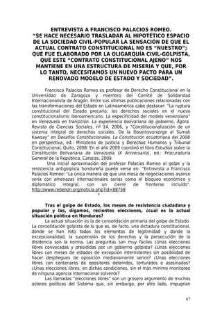 ENTREVISTA A FRANCISCO PALACIOS ROMEO.
“SE HACE NECESARIO TRASLADAR AL HIPOTÉTICO ESPACIO
DE LA SOCIEDAD CIVIL-POPULAR LA SENSACIÓN DE QUE EL
 ACTUAL CONTRATO CONSTITUCIONAL NO ES “NUESTRO”;
QUÉ FUE ELABORADO POR LA OLIGARQUÍA CIVIL-GOLPISTA,
  QUÉ ESTE “CONTRATO CONSTITUCIONAL AJENO” NOS
 MANTIENE EN UNA ESTRUCTURA DE MISERIA Y QUE, POR
  LO TANTO, NECESITAMOS UN NUEVO PACTO PARA UN
     RENOVADO MODELO DE ESTADO Y SOCIEDAD”.

       Francisco Palacios Romeo es profesor de Derecho Constitucional en la
Universidad de Zaragoza y miembro del Comité de Solidaridad
Internacionalista de Aragón. Entre sus últimas publicaciones relacionadas con
las transformaciones del Estado en Latinoamérica cabe destacar: “La ruptura
constitucional del Estado precario: los derechos sociales en el nuevo
constitucionalismo iberoamericano. La especificidad del modelo venezolano”
en Venezuela en transición. La experiencia bolivariana de gobierno, Ágora.
Revista de Ciencias Sociales, nº 14, 2006, y “Constitucionalización de un
sistema integral de derechos sociales. De la Daseinsvorsorge al Sumak
Kawsay” en Desafíos Constitucionales. La Constitución ecuatoriana del 2008
en perspectiva, ed.: Ministerio de Justicia y Derechos Humanos y Tribunal
Constitucional, Quito, 2008. En el año 2009 coordinó el libro Estudios sobre la
Constitución Bolivariana de Venezuela (X Aniversario), ed.: Procuraduría
General de la República, Caracas, 2009.
        Una inicial aproximación del profesor Palacios Romeo al golpe y la
resistencia antigolpista hondureña puede verse en: “Entrevista a Francisco
Palacios Romeo: "La única manera de que una mesa de negociaciones avance
sería con amenazas internacionales serias como el bloqueo económico y
diplomático     integral,  con     un    cierre   de     fronteras    incluido".
http://www.rebelion.org/noticia.php?id=88758
                                 *

       Tras el golpe de Estado, los meses de resistencia ciudadana y
popular y las, digamos, recientes elecciones, ¿cuál es la actual
situación política en Honduras?
       La actual situación es la de consolidación primaria del golpe de Estado.
La consolidación golpista de lo que es, de facto, una dictadura constitucional,
donde se han roto todos los elementos de legitimidad y donde la
excepcionalidad, la suspensión de los derechos y la persecución de la
disidencia son la norma. Las preguntas son muy fáciles ¿Unas elecciones
libres convocadas y presididas por un gobierno golpista? ¿Unas elecciones
libres con meses de estados de excepción intermitentes sin posibilidad de
hacer despliegues de oposición medianamente serios? ¿Unas elecciones
libres con centenares de opositores detenidos, torturados o asesinados?
¿Unas elecciones libres, en dichas condiciones, sin el más mínimo monitoreo
de ninguna agencia internacional solvente?
       Las llamadas “elecciones libres” son un grosero argumento de muchos
actores políticos del Sistema que, sin embargo, por otro lado, impugnan


                                                                             67
 