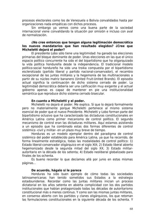 procesos electorales como los de Venezuela o Bolivia convalidados hasta por
organizaciones nada empáticas con dichos procesos.
       Sin embargo ya vemos como una buena parte de la sociedad
internacional viene convalidando la situación por omisión e incluso con aval
de normalización.

       ¿No cree entonces que tengan alguna legitimación democrática
los nuevos mandatarios que han resultado elegidos? ¿Cree que
Micheletti dejará el poder?
       El presidente Lobo sólo tiene una legitimidad: ha ganado las elecciones
primarias del bloque dominante de poder. Unas elecciones en las que el único
espacio político concurrente ha sido el del bipartidismo que ha oligarquizado
la vida política hondureña desde la independencia. El tradicional modelo
político-social hondureño ha sido una troika compuesta por el bipartidismo
esclerotizado (partido liberal y partido nacional-conservador), el recambio
excepcional de las juntas militares y la hegemonía de las multinacionales a
partir de su núcleo matriz bananero (United Fruit-United Brands). El episodio
actual significa la continuación de dicho sistema cerrado de poder. La
legitimidad democrática debería ser una calificación muy exigente y el actual
gobierno apenas es capaz de mantener en pie una institucionalidad
semántica que reproduce dicho sistema cerrado bisecular.

       En cuanto a Micheletti y el poder.
       Micheletti no dejará el poder. Me explico. Sí que lo dejará formalmente
pero no materialmente porque Micheletti pertenece al mismo sistema
esencial de poder que el nuevo Presidente. Micheletti y Lobo forman parte del
bipartidismo oclusivo que ha caracterizado las dictaduras constitucionales en
América Latina como primer mecanismo de control político. El segundo
mecanismo de control eran las dictaduras militares. Aquí estamos asistiendo
a un episodio que ha combinado estas dos formas diferentes de control
sistémico -civil y militar- en un plazo muy breve de tiempo.
       Honduras es un modelo ejemplar dentro del paradigma de control
sistémico del poder establecido para América Latina, ya que ha recorrido, de
forma linealmente estratégica, todas las modalidades de control político: 1)
Estado liberal-conservador oligárquico en el siglo XIX; 2) Estado liberal abierto
hegemonizado desde la segunda mitad del siglo XX; 3) Estado militar-
autoritario en la década de los setenta; 4) Estado neoliberal globalizado para
finales de los ochenta.
       Es bueno recordar lo que decíamos allá por junio en estas mismas
páginas…

       De acuerdo, hágalo si le parece
       Honduras ha sido buen ejemplo de cómo todas las sociedades
latinoamericanas han tenido sometidos sus Estados a la estrategia
estadounidense. Recordar como las Juntas militares inician un proceso
dictatorial en los años setenta en abierta complicidad con los dos partidos
institucionales que habían protagonizado todas las décadas de autoritarismo
constitucional más o menos continuo. Y como son las mismas juntas militares,
en consenso abierto con los partidos y clanes oligárquicos, los que retoman
las formulaciones constitucionales en la siguiente década de los ochenta. Y

                                                                              68
 