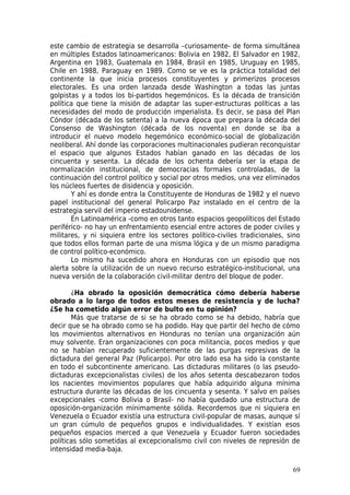este cambio de estrategia se desarrolla –curiosamente- de forma simultánea
en múltiples Estados latinoamericanos: Bolivia en 1982, El Salvador en 1982,
Argentina en 1983, Guatemala en 1984, Brasil en 1985, Uruguay en 1985,
Chile en 1988, Paraguay en 1989. Como se ve es la práctica totalidad del
continente la que inicia procesos constituyentes y primerizos procesos
electorales. Es una orden lanzada desde Washington a todas las juntas
golpistas y a todos los bi-partidos hegemónicos. Es la década de transición
política que tiene la misión de adaptar las super-estructuras políticas a las
necesidades del modo de producción imperialista. Es decir, se pasa del Plan
Cóndor (década de los setenta) a la nueva época que prepara la década del
Consenso de Washington (década de los noventa) en donde se iba a
introducir el nuevo modelo hegemónico económico-social de globalización
neoliberal. Ahí donde las corporaciones multinacionales pudieran reconquistar
el espacio que algunos Estados habían ganado en las décadas de los
cincuenta y sesenta. La década de los ochenta debería ser la etapa de
normalización institucional, de democracias formales controladas, de la
continuación del control político y social por otros medios, una vez eliminados
los núcleos fuertes de disidencia y oposición.
       Y ahí es donde entra la Constituyente de Honduras de 1982 y el nuevo
papel institucional del general Policarpo Paz instalado en el centro de la
estrategia servil del imperio estadounidense.
       En Latinoamérica -como en otros tanto espacios geopolíticos del Estado
periférico- no hay un enfrentamiento esencial entre actores de poder civiles y
militares, y ni siquiera entre los sectores político-civiles tradicionales, sino
que todos ellos forman parte de una misma lógica y de un mismo paradigma
de control político-económico.
       Lo mismo ha sucedido ahora en Honduras con un episodio que nos
alerta sobre la utilización de un nuevo recurso estratégico-institucional, una
nueva versión de la colaboración civil-militar dentro del bloque de poder.

       ¿Ha obrado la oposición democrática cómo debería haberse
obrado a lo largo de todos estos meses de resistencia y de lucha?
¿Se ha cometido algún error de bulto en tu opinión?
       Más que tratarse de si se ha obrado como se ha debido, habría que
decir que se ha obrado como se ha podido. Hay que partir del hecho de cómo
los movimientos alternativos en Honduras no tenían una organización aún
muy solvente. Eran organizaciones con poca militancia, pocos medios y que
no se habían recuperado suficientemente de las purgas represivas de la
dictadura del general Paz (Policarpo). Por otro lado esa ha sido la constante
en todo el subcontinente americano. Las dictaduras militares (o las pseudo-
dictaduras excepcionalistas civiles) de los años setenta descabezaron todos
los nacientes movimientos populares que había adquirido alguna mínima
estructura durante las décadas de los cincuenta y sesenta. Y salvo en países
excepcionales -como Bolivia o Brasil- no había quedado una estructura de
oposición-organización mínimamente sólida. Recordemos que ni siquiera en
Venezuela o Ecuador existía una estructura civil-popular de masas, aunque sí
un gran cúmulo de pequeños grupos e individualidades. Y existían esos
pequeños espacios merced a que Venezuela y Ecuador fueron sociedades
políticas sólo sometidas al excepcionalismo civil con niveles de represión de
intensidad media-baja.

                                                                             69
 