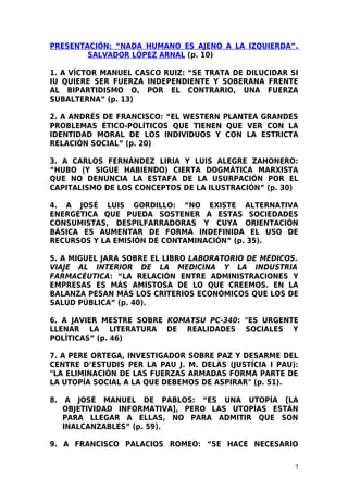 PRESENTACIÓN: “NADA HUMANO ES AJENO A LA IZQUIERDA”.
        SALVADOR LÓPEZ ARNAL (p. 10)

1. A VÍCTOR MANUEL CASCO RUIZ: “SE TRATA DE DILUCIDAR SI
IU QUIERE SER FUERZA INDEPENDIENTE Y SOBERANA FRENTE
AL BIPARTIDISMO O, POR EL CONTRARIO, UNA FUERZA
SUBALTERNA” (p. 13)

2. A ANDRÉS DE FRANCISCO: “EL WESTERN PLANTEA GRANDES
PROBLEMAS ÉTICO-POLÍTICOS QUE TIENEN QUE VER CON LA
IDENTIDAD MORAL DE LOS INDIVIDUOS Y CON LA ESTRICTA
RELACIÓN SOCIAL” (p. 20)

3. A CARLOS FERNÁNDEZ LIRIA Y LUIS ALEGRE ZAHONERO:
“HUBO (Y SIGUE HABIENDO) CIERTA DOGMÁTICA MARXISTA
QUE NO DENUNCIA LA ESTAFA DE LA USURPACIÓN POR EL
CAPITALISMO DE LOS CONCEPTOS DE LA ILUSTRACIÓN” (p. 30)

4. A JOSÉ LUIS GORDILLO: “NO EXISTE ALTERNATIVA
ENERGÉTICA QUE PUEDA SOSTENER A ESTAS SOCIEDADES
CONSUMISTAS, DESPILFARRADORAS Y CUYA ORIENTACIÓN
BÁSICA ES AUMENTAR DE FORMA INDEFINIDA EL USO DE
RECURSOS Y LA EMISIÓN DE CONTAMINACIÓN” (p. 35).

5. A MIGUEL JARA SOBRE EL LIBRO LABORATORIO DE MÉDICOS.
VIAJE AL INTERIOR DE LA MEDICINA Y LA INDUSTRIA
FARMACÉUTICA: “LA RELACIÓN ENTRE ADMINISTRACIONES Y
EMPRESAS ES MÁS AMISTOSA DE LO QUE CREEMOS. EN LA
BALANZA PESAN MÁS LOS CRITERIOS ECONÓMICOS QUE LOS DE
SALUD PÚBLICA” (p. 40).

6. A JAVIER MESTRE SOBRE KOMATSU PC-340: "ES URGENTE
LLENAR LA LITERATURA DE REALIDADES SOCIALES Y
POLÍTICAS” (p. 46)

7. A PERE ORTEGA, INVESTIGADOR SOBRE PAZ Y DESARME DEL
CENTRE D’ESTUDIS PER LA PAU J. M. DELÀS (JUSTÍCIA I PAU):
"LA ELIMINACIÓN DE LAS FUERZAS ARMADAS FORMA PARTE DE
LA UTOPÍA SOCIAL A LA QUE DEBEMOS DE ASPIRAR" (p. 51).

8.    A JOSÉ MANUEL DE PABLOS: “ES UNA UTOPÍA [LA
     OBJETIVIDAD INFORMATIVA], PERO LAS UTOPÍAS ESTÁN
     PARA LLEGAR A ELLAS, NO PARA ADMITIR QUE SON
     INALCANZABLES” (p. 59).

9. A FRANCISCO PALACIOS ROMEO: “SE HACE NECESARIO

                                                        7
 