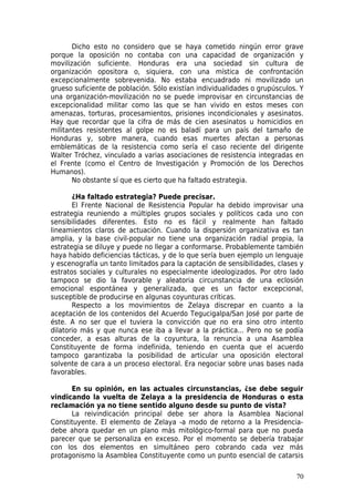 Dicho esto no considero que se haya cometido ningún error grave
porque la oposición no contaba con una capacidad de organización y
movilización suficiente. Honduras era una sociedad sin cultura de
organización opositora o, siquiera, con una mística de confrontación
excepcionalmente sobrevenida. No estaba encuadrado ni movilizado un
grueso suficiente de población. Sólo existían individualidades o grupúsculos. Y
una organización-movilización no se puede improvisar en circunstancias de
excepcionalidad militar como las que se han vivido en estos meses con
amenazas, torturas, procesamientos, prisiones incondicionales y asesinatos.
Hay que recordar que la cifra de más de cien asesinatos u homicidios en
militantes resistentes al golpe no es baladí para un país del tamaño de
Honduras y, sobre manera, cuando esas muertes afectan a personas
emblemáticas de la resistencia como sería el caso reciente del dirigente
Walter Tróchez, vinculado a varias asociaciones de resistencia integradas en
el Frente (como el Centro de Investigación y Promoción de los Derechos
Humanos).
       No obstante sí que es cierto que ha faltado estrategia.

       ¿Ha faltado estrategia? Puede precisar.
       El Frente Nacional de Resistencia Popular ha debido improvisar una
estrategia reuniendo a múltiples grupos sociales y políticos cada uno con
sensibilidades diferentes. Esto no es fácil y realmente han faltado
lineamientos claros de actuación. Cuando la dispersión organizativa es tan
amplia, y la base civil-popular no tiene una organización radial propia, la
estrategia se diluye y puede no llegar a conformarse. Probablemente también
haya habido deficiencias tácticas, y de lo que sería buen ejemplo un lenguaje
y escenografía un tanto limitados para la captación de sensibilidades, clases y
estratos sociales y culturales no especialmente ideologizados. Por otro lado
tampoco se dio la favorable y aleatoria circunstancia de una eclosión
emocional espontánea y generalizada, que es un factor excepcional,
susceptible de producirse en algunas coyunturas críticas.
       Respecto a los movimientos de Zelaya discrepar en cuanto a la
aceptación de los contenidos del Acuerdo Tegucigalpa/San José por parte de
éste. A no ser que el tuviera la convicción que no era sino otro intento
dilatorio más y que nunca ese iba a llevar a la práctica... Pero no se podía
conceder, a esas alturas de la coyuntura, la renuncia a una Asamblea
Constituyente de forma indefinida, teniendo en cuenta que el acuerdo
tampoco garantizaba la posibilidad de articular una oposición electoral
solvente de cara a un proceso electoral. Era negociar sobre unas bases nada
favorables.

      En su opinión, en las actuales circunstancias, ¿se debe seguir
vindicando la vuelta de Zelaya a la presidencia de Honduras o esta
reclamación ya no tiene sentido alguno desde su punto de vista?
      La reivindicación principal debe ser ahora la Asamblea Nacional
Constituyente. El elemento de Zelaya -a modo de retorno a la Presidencia-
debe ahora quedar en un plano más mitológico-formal para que no pueda
parecer que se personaliza en exceso. Por el momento se debería trabajar
con los dos elementos en simultáneo pero cobrando cada vez más
protagonismo la Asamblea Constituyente como un punto esencial de catarsis

                                                                            70
 