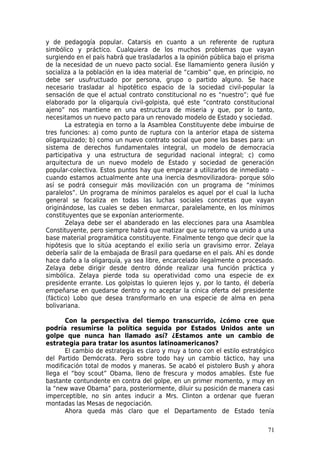 y de pedagogía popular. Catarsis en cuanto a un referente de ruptura
simbólico y práctico. Cualquiera de los muchos problemas que vayan
surgiendo en el país habrá que trasladarlos a la opinión pública bajo el prisma
de la necesidad de un nuevo pacto social. Ese llamamiento genera ilusión y
socializa a la población en la idea material de “cambio” que, en principio, no
debe ser usufructuado por persona, grupo o partido alguno. Se hace
necesario trasladar al hipotético espacio de la sociedad civil-popular la
sensación de que el actual contrato constitucional no es “nuestro”; qué fue
elaborado por la oligarquía civil-golpista, qué este “contrato constitucional
ajeno” nos mantiene en una estructura de miseria y que, por lo tanto,
necesitamos un nuevo pacto para un renovado modelo de Estado y sociedad.
       La estrategia en torno a la Asamblea Constituyente debe imbuirse de
tres funciones: a) como punto de ruptura con la anterior etapa de sistema
oligarquizado; b) como un nuevo contrato social que pone las bases para: un
sistema de derechos fundamentales integral, un modelo de democracia
participativa y una estructura de seguridad nacional integral; c) como
arquitectura de un nuevo modelo de Estado y sociedad de generación
popular-colectiva. Estos puntos hay que empezar a utilizarlos de inmediato –
cuando estamos actualmente ante una inercia desmovilizadora- porque sólo
así se podrá conseguir más movilización con un programa de “mínimos
paralelos”. Un programa de mínimos paralelos es aquel por el cual la lucha
general se focaliza en todas las luchas sociales concretas que vayan
originándose, las cuales se deben enmarcar, paralelamente, en los mínimos
constituyentes que se exponían anteriormente.
       Zelaya debe ser el abanderado en las elecciones para una Asamblea
Constituyente, pero siempre habrá que matizar que su retorno va unido a una
base material programática constituyente. Finalmente tengo que decir que la
hipótesis que lo sitúa aceptando el exilio sería un gravísimo error. Zelaya
debería salir de la embajada de Brasil para quedarse en el país. Ahí es donde
hace daño a la oligarquía, ya sea libre, encarcelado ilegalmente o procesado.
Zelaya debe dirigir desde dentro dónde realizar una función práctica y
simbólica. Zelaya pierde toda su operatividad como una especie de ex
presidente errante. Los golpistas lo quieren lejos y, por lo tanto, él debería
empeñarse en quedarse dentro y no aceptar la cínica oferta del presidente
(fáctico) Lobo que desea transformarlo en una especie de alma en pena
bolivariana.

       Con la perspectiva del tiempo transcurrido, ¿cómo cree que
podría resumirse la política seguida por Estados Unidos ante un
golpe que nunca han llamado así? ¿Estamos ante un cambio de
estrategia para tratar los asuntos latinoamericanos?
       El cambio de estrategia es claro y muy a tono con el estilo estratégico
del Partido Demócrata. Pero sobre todo hay un cambio táctico, hay una
modificación total de modos y maneras. Se acabó el pistolero Bush y ahora
llega el “boy scout” Obama, lleno de frescura y modos amables. Este fue
bastante contundente en contra del golpe, en un primer momento, y muy en
la “new wave Obama” para, posteriormente, diluir su posición de manera casi
imperceptible, no sin antes inducir a Mrs. Clinton a ordenar que fueran
montadas las Mesas de negociación.
       Ahora queda más claro que el Departamento de Estado tenía

                                                                            71
 