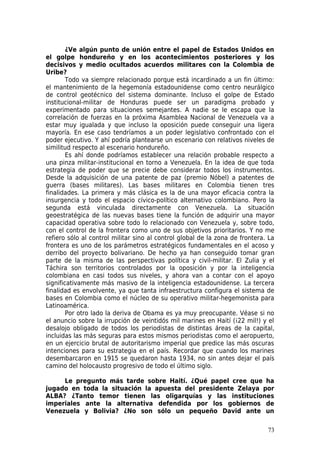 ¿Ve algún punto de unión entre el papel de Estados Unidos en
el golpe hondureño y en los acontecimientos posteriores y los
decisivos y medio ocultados acuerdos militares con la Colombia de
Uribe?
        Todo va siempre relacionado porque está incardinado a un fin último:
el mantenimiento de la hegemonía estadounidense como centro neurálgico
de control geotécnico del sistema dominante. Incluso el golpe de Estado
institucional-militar de Honduras puede ser un paradigma probado y
experimentado para situaciones semejantes. A nadie se le escapa que la
correlación de fuerzas en la próxima Asamblea Nacional de Venezuela va a
estar muy igualada y que incluso la oposición puede conseguir una ligera
mayoría. En ese caso tendríamos a un poder legislativo confrontado con el
poder ejecutivo. Y ahí podría plantearse un escenario con relativos niveles de
similitud respecto al escenario hondureño.
        Es ahí donde podríamos establecer una relación probable respecto a
una pinza militar-institucional en torno a Venezuela. En la idea de que toda
estrategia de poder que se precie debe considerar todos los instrumentos.
Desde la adquisición de una patente de paz (premio Nóbel) a patentes de
guerra (bases militares). Las bases militares en Colombia tienen tres
finalidades. La primera y más clásica es la de una mayor eficacia contra la
insurgencia y todo el espacio cívico-político alternativo colombiano. Pero la
segunda está vinculada directamente con Venezuela. La situación
geoestratégica de las nuevas bases tiene la función de adquirir una mayor
capacidad operativa sobre todo lo relacionado con Venezuela y, sobre todo,
con el control de la frontera como uno de sus objetivos prioritarios. Y no me
refiero sólo al control militar sino al control global de la zona de frontera. La
frontera es uno de los parámetros estratégicos fundamentales en el acoso y
derribo del proyecto bolivariano. De hecho ya han conseguido tomar gran
parte de la misma de las perspectivas política y civil-militar. El Zulia y el
Táchira son territorios controlados por la oposición y por la inteligencia
colombiana en casi todos sus niveles, y ahora van a contar con el apoyo
significativamente más masivo de la inteligencia estadounidense. La tercera
finalidad es envolvente, ya que tanta infraestructura configura el sistema de
bases en Colombia como el núcleo de su operativo militar-hegemonista para
Latinoamérica.
        Por otro lado la deriva de Obama es ya muy preocupante. Véase si no
el anuncio sobre la irrupción de veintidós mil marines en Haití (¡22 mil!) y el
desalojo obligado de todos los periodistas de distintas áreas de la capital,
incluidas las más seguras para estos mismos periodistas como el aeropuerto,
en un ejercicio brutal de autoritarismo imperial que predice las más oscuras
intenciones para su estrategia en el país. Recordar que cuando los marines
desembarcaron en 1915 se quedaron hasta 1934, no sin antes dejar el país
camino del holocausto progresivo de todo el último siglo.

     Le pregunto más tarde sobre Haití. ¿Qué papel cree que ha
jugado en toda la situación la apuesta del presidente Zelaya por
ALBA? ¿Tanto temor tienen las oligarquías y las instituciones
imperiales ante la alternativa defendida por los gobiernos de
Venezuela y Bolivia? ¿No son sólo un pequeño David ante un

                                                                              73
 