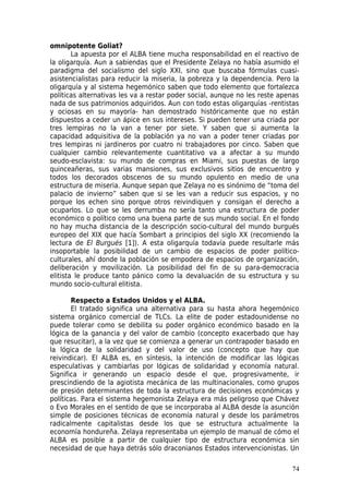 omnipotente Goliat?
        La apuesta por el ALBA tiene mucha responsabilidad en el reactivo de
la oligarquía. Aun a sabiendas que el Presidente Zelaya no había asumido el
paradigma del socialismo del siglo XXI, sino que buscaba fórmulas cuasi-
asistencialistas para reducir la miseria, la pobreza y la dependencia. Pero la
oligarquía y al sistema hegemónico saben que todo elemento que fortalezca
políticas alternativas les va a restar poder social, aunque no les reste apenas
nada de sus patrimonios adquiridos. Aun con todo estas oligarquías -rentistas
y ociosas en su mayoría- han demostrado históricamente que no están
dispuestos a ceder un ápice en sus intereses. Si pueden tener una criada por
tres lempiras no la van a tener por siete. Y saben que si aumenta la
capacidad adquisitiva de la población ya no van a poder tener criadas por
tres lempiras ni jardineros por cuatro ni trabajadores por cinco. Saben que
cualquier cambio relevantemente cuantitativo va a afectar a su mundo
seudo-esclavista: su mundo de compras en Miami, sus puestas de largo
quinceañeras, sus varias mansiones, sus exclusivos sitios de encuentro y
todos los decorados obscenos de su mundo opulento en medio de una
estructura de miseria. Aunque sepan que Zelaya no es sinónimo de “toma del
palacio de invierno” saben que si se les van a reducir sus espacios, y no
porque los echen sino porque otros reivindiquen y consigan el derecho a
ocuparlos. Lo que se les derrumba no sería tanto una estructura de poder
económico o político como una buena parte de sus mundo social. En el fondo
no hay mucha distancia de la descripción socio-cultural del mundo burgués
europeo del XIX que hacía Sombart a principios del siglo XX (recomiendo la
lectura de El Burgués [1]). A esta oligarquía todavía puede resultarle más
insoportable la posibilidad de un cambio de espacios de poder político-
culturales, ahí donde la población se empodera de espacios de organización,
deliberación y movilización. La posibilidad del fin de su para-democracia
elitista le produce tanto pánico como la devaluación de su estructura y su
mundo socio-cultural elitista.

       Respecto a Estados Unidos y el ALBA.
       El tratado significa una alternativa para su hasta ahora hegemónico
sistema orgánico comercial de TLCs. La elite de poder estadounidense no
puede tolerar como se debilita su poder orgánico económico basado en la
lógica de la ganancia y del valor de cambio (concepto exacerbado que hay
que resucitar), a la vez que se comienza a generar un contrapoder basado en
la lógica de la solidaridad y del valor de uso (concepto que hay que
reivindicar). El ALBA es, en síntesis, la intención de modificar las lógicas
especulativas y cambiarlas por lógicas de solidaridad y economía natural.
Significa ir generando un espacio desde el que, progresivamente, ir
prescindiendo de la agiotista mecánica de las multinacionales, como grupos
de presión determinantes de toda la estructura de decisiones económicas y
políticas. Para el sistema hegemonista Zelaya era más peligroso que Chávez
o Evo Morales en el sentido de que se incorporaba al ALBA desde la asunción
simple de posiciones técnicas de economía natural y desde los parámetros
radicalmente capitalistas desde los que se estructura actualmente la
economía hondureña. Zelaya representaba un ejemplo de manual de cómo el
ALBA es posible a partir de cualquier tipo de estructura económica sin
necesidad de que haya detrás sólo draconianos Estados intervencionistas. Un

                                                                            74
 