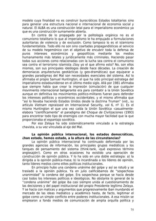 modelo cuya finalidad no es construir burocráticos Estados totalitarios sino
para generar una estructura nacional e internacional de economía social y
natural. El ALBA es una construcción letal para el imperialismo económico ya
que es una construcción sumamente abierta.
       En contra de lo propagado por la politología orgánica no es el
comunismo totalitario lo que al imperialismo le ha empujado a formulaciones
autoritarias de violencia y de exclusión. Como tampoco lo es el islamismo
fundamentalista. Todo ello no son sino coartadas propagandísticas al servicio
de su modelo hegemónico con el objetivo de encubrir toda la defensa de
puros intereses económicos y geopolíticos mediante los medios
humanamente más letales y jurídicamente más criminales. Haciendo pasar
todas sus acciones como relacionadas con la lucha sea contra el comunismo
sea contra el terrorismo islamista ¿Soy yo el que afirmo esto? No, son ellos
mismos, son sus principales ideólogos desde hace décadas. La creación de
demoniacas arquitecturas geotácticas (y geo-dramáticas) que equiparar a
grandes paradigmas del Mal son necesidades esenciales del sistema. Así lo
afirmaba el propio Samuel Huntington, el que ha sido principal estratega del
imperialismo estadounidense en el último medio siglo. Allá por 1981 afirmaba
que siempre había que crear la impresión (simulación) de que cualquier
movimiento internacional beligerante era para combatir a la Unión Soviética
aunque en definitiva los movimientos político-militares fueran para defender
los intereses políticos y económicos occidentales; y el mismo afirmaba que
“así lo llevaba haciendo Estados Unidos desde la doctrina Truman” (vid., su
artículo Vietnam repraissed en Internacional Security, vol 6, nº 1). Es el
mismo Huntington el que una vez caída la Unión Soviética -casualmente-
elabora “científicamente” el paradigma del Choque de Civilizaciones (1993)
para encontrar todo tipo de enemigos con mucha mayor facilidad que la que
proporcionaba el espantajo soviético.
       Por eso Zelaya ha sido sistemáticamente vinculado a la estrategia
chavista, a su vez vinculada al eje del Mal.

       La opinión pública internacional, los estados democráticos,
¿han estado, hemos estado, a la altura de las circunstancias?
       La opinión pública internacional ha continuado deformada por las
grandes agencias de información, los principales grupos mediáticos y los
tanques de pensamiento del sistema (think-tank, ¡qué expresivo término
anglosajón!). Como en otras ocasiones ha existido una operación de
construcción de opinión pública. Y lo ha sido en una doble estrategia: a) la
dirigida a la opinión pública-masa; b) la incardinada a los líderes de opinión,
tanto líderes medios como elites políticas institucionales.
       En principio hubo una condena unánime del golpe y así se rotuló y se
trasladó a la opinión pública. Ya en julio calificábamos de “sospechosa
unanimidad” la condena del golpe. Era sospechosa porque se hacía desde
casi todos los intereses políticos e ideológicos. No obstante lo general de la
“condena unánime” del golpe iba casi siempre unida al cuestionamiento de
las decisiones y del papel institucional del propio Presidente legítimo Zelaya.
Y se hacía con matices y argumentos que progresivamente iban inundando el
mercado de las ideas mediático y académico hasta, de facto, legitimar el
golpe como un simple conflicto entre poderes institucionales. A esa misión se
emplearon a fondo medios de comunicación de amplia orquilla política y

                                                                            75
 